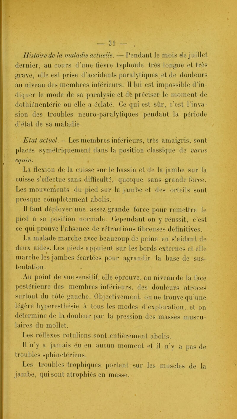 Histoire de la maladie actuelle. — Pendant le mois de juillet dernier, au cours d’une fièvre typhoïde très longue et très grave, elle est prise d’accidents paralytiques et de douleurs au niveau des membres inférieurs. 11 lui est impossible d’in- diquer le mode de sa paralysie et dé préciser le moment de dothiénentérie où elle a éclaté. Ce qui est sur, c’est l’inva- sion des troubles neuro-paralytiques pendant la période d’état de sa maladie. Etat actuel. - Les membres inférieurs, très amaigris, sont placés symétriquement dans la position classique de varus équin. La flexion de la cuisse sur le bassin et de la jambe sur la cuisse s’effectue sans difficulté, quoique sans grande force. Les mouvements du pied sur la jambe et des orteils sont presque complètement abolis. Il faut déployer une assez grande force pour remettre le pied à sa position normale. Cependant on y réussit, c’est ce qui prouve l’absence de rétractions fibreuses définitives. La malade marche avec beaucoup de peine en s’aidant de deux aides. Les pieds appuient sur les bords externes et elle marche les jambes écartées pour agrandir la base de sus- tentation. Au point de vue sensitif, elle éprouve, au niveau de la face postérieure des membres inférieurs, des douleurs atroces surtout du côté gauche. Objectivement, on ne trouve qu’une légère hyperesthésie à tous les modes d’exploration, et on détermine de la douleur par la pression des masses muscu- laires du mollet. Les réflexes rotuliens sont entièrement abolis. 11 n'y a jamais du en aucun moment et il n’y a pas de troubles s p h i n c té riens. Les troubles trophiques portent sur Jes muscles de la jambe, qui sont atrophiés en masse.