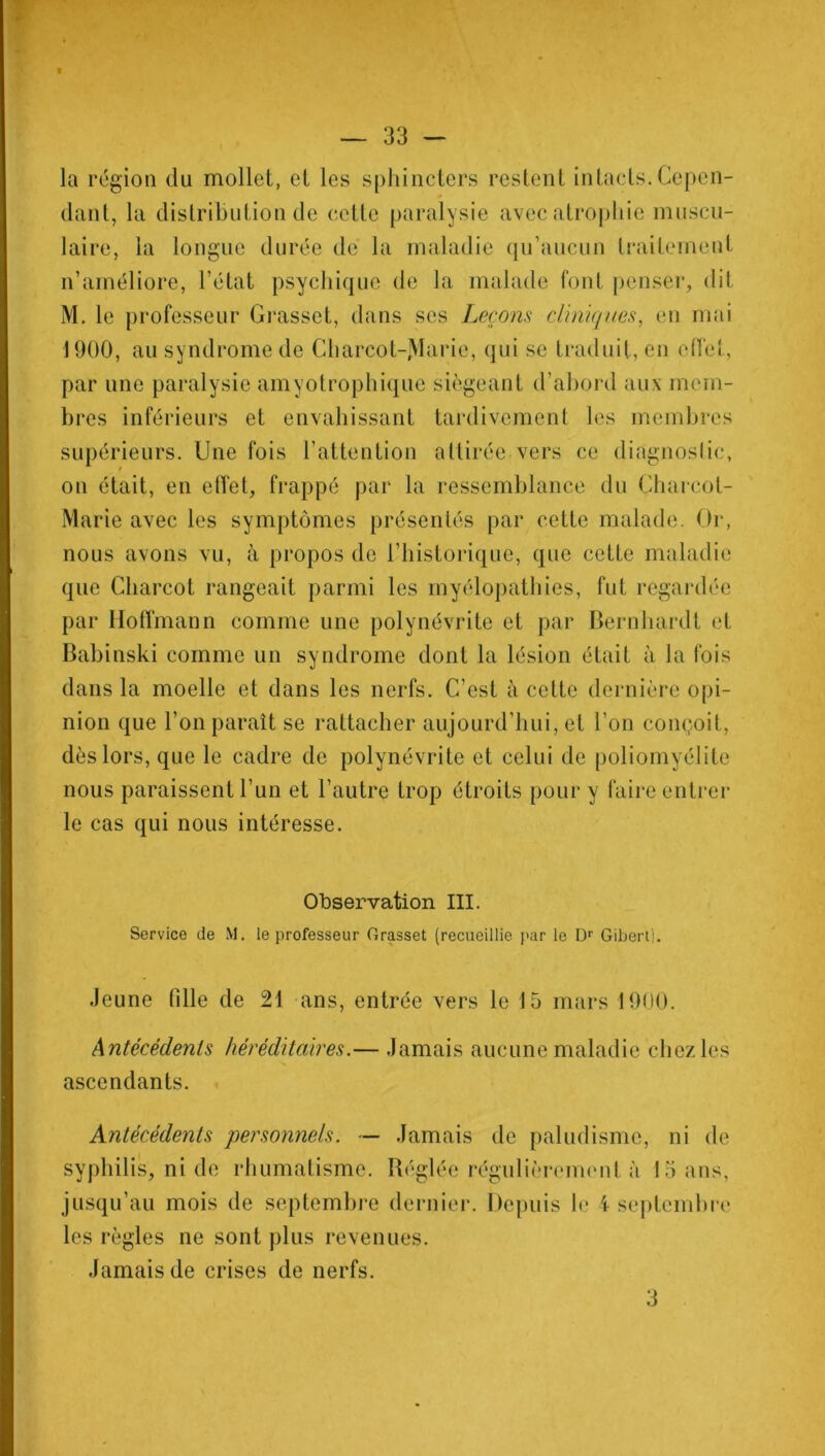 la région du mollet, et les sphincters restent intacts.Cepen- dant, la distribution de cette paralysie avec atrophie muscu- laire, la longue durée de la maladie qu’aucun traitement n’améliore, l’état psychique de la malade font penser, dit M. le professeur Grasset, dans ses Leçons cliniques, en mai 1900, au syndrome de Charcot-jVIarie, qui se traduit, en effet, par une paralysie amyotrophique siégeant d’abord aux mem- bres inférieurs et envahissant tardivement les membres supérieurs. Une fois l’attention attirée vers ce diagnostic, on était, en effet, frappé par la ressemblance du Charcot- Marie avec les symptômes présentés par cette malade. Or, nous avons vu, à propos de l’historique, que cetLe maladie que Charcot rangeait parmi les myélopathies, fut regardée par Hoffmann comme une polynévrite et par Bernhardt et Babinski comme un syndrome dont la lésion était à la fois dans la moelle et dans les nerfs. C’est à cette dernière opi- nion que l’on paraît se rattacher aujourd’hui, et l’on conçoit, dès lors, que le cadre de polynévrite et celui de poliomyélite nous paraissent l’un et l’autre trop étroits pour y faire entrer le cas qui nous intéresse. Observation III. Service de M. le professeur Grasset (recueillie par le I)1' Gibert], Jeune fille de 21 ans, entrée vers le 15 mars 1900. Antécédents héréditaires.— Jamais aucune maladie chez les ascendants. Antécédents personnels. — Jamais de paludisme, ni de syphilis, ni de rhumatisme. Réglée régulièrement à 15 ans, jusqu’au mois de septembre dernier. Depuis le 4 septembre les règles ne sont plus revenues. Jamais de crises de nerfs. 3