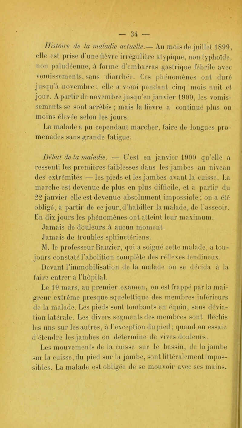 Histoire de la maladie actuelle.— Au mois de juillet 1899, elle est prise d’une lièvre irrégulière atypique, non typhoïde, non paludéenne, à forme d’embarras gastrique fébrile avec vomissements, sans diarrhée, (les phénomènes ont duré jusqu’à novembre; elle a vomi pendant cinq mois nuit et jour. A partir de novembre jusqu’en janvier 1900, les vomis-*- sements se sont arrêtés ; mais la fièvre a continué plus ou moins élevée selon les jours. La malade a pu cependant marcher, faire de longues pro- menades sans grande fatigue. Début de la maladie. ■— C’est en janvier 1900 qu’elle a ressenti les premières faiblesses dans les jambes au niveau des extrémités —les pieds et les jambes avant la cuisse. La marche est devenue de plus en plus difficile, et à partir du 22 janvier elle est devenue absolument impossible; on a été obligé, à partir de ce jour, d’habiller la malade, de l’asseoir. En dix jours les phénomènes ont atteint leur maximum. Jamais de douleurs à aucun moment. Jamais de troubles sphinctériens. M. le professeur Rauzier, qui a soigné cette malade, a tou- jours constaté l’abolition complète des réflexes tendineux. Devant l’immobilisation de la malade on se décida à la faire entrer à l’hôpital. Le 19 mars, au premier examen, on est frappé par la mai- greur extrême presque squelettique des membres inférieurs de la malade. Les pieds sont tombants en équin, sans dévia- tion latérale. Les divers segments des membres sont fléchis les uns sur les autres, à l’exception du pied; quand on essaie d’étendre les jambes on détermine de vives douleurs. Les mouvements de la cuisse sur le bassin, de la jambe sur la cuisse, du pied sur la jambe, sont littéralement impos- sibles. La malade est obligée de se mouvoir avec ses mains.