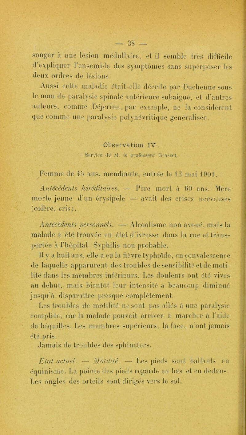 songer à une lésion médullaire, et il semble très difficile d’expliquer l’ensemble des symptômes sans superposer les deux ordres de lésions. Aussi celle maladie était-elle décrite par Duchenne sous le nom de paralysie spinale antérieure subaiguë, et d’autres auteurs, comme Déjerine, par exemple, ne la considèrent que comme une paralysie polynévrilique généralisée. 1 Observation IV. Service de M le professeur Grasset. Femme de 45 ans, mendiante, entrée le 13 mai 1901. Antécédents héréditaires. — Père mort à 60 ans. Mère morte jeune d’un érysipèle — avait des crises nerveuses (colère, crisj. Antécédents personnels. — Alcoolisme non avoué, mais la malade a été trouvée en état d’ivresse dans la rue et trans- portée à l’hôpital. Syphilis non probable. 11 y a huit ans, elle a eu la fièvre typhoïde, en convalescence de laquelle apparurent des troubles de sensibilité et de moti- lité dans les membres inférieurs. Les douleurs ont été vives au début, mais bientôt leur intensité a beaucoup diminué jusqu’à disparaître presque complètement. Les troubles de molililé ne soûl pas allés à une paralysie complète, car la malade pouvait arriver à marcher à l’aide de béquilles. Les membres supérieurs, la face, n’ont jamais été pris. Jamais de troubles des sphincters. Etat actuel. — Motilité. — Les pieds sont ballants en équinisme. La pointe des pieds regarde en bas et en dedans. Les ongles des orteils sont dirigés vers le sol. *