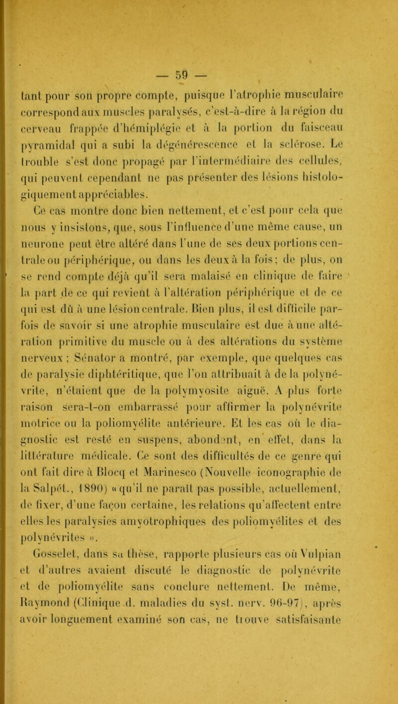 tant pour son propre compte, puisque l’atrophie musculaire correspond aux muscles paralysés, c’est-à-dire à la région du cerveau frappée d’hémiplégie et à la portion du faisceau pyramidal qui a subi la dégénérescence et la sclérose. Le trouble s’est donc propagé par h intermédiaire des cellules, qui peuvent cependant ne pas présenter des lésions histolo- giquement appréciables. Ce cas montre donc bien nettement, et c’est pour cela que nous y insistons, que, sous l’influence d’une même cause, un neurone peut être altéré dans l’une de ses deux portions cen- trale ou périphérique, ou dans les deux à la fois; de plus, on se rend compte déjà qu’il sera malaisé en clinique de faire la part de ce qui revient à l’altération périphérique et de ce qui est dû à une lésion centrale. Bien plus, il est diflicile par- fois de savoir si une atrophie musculaire est due à une alté- ration primitive du muscle ou à des altérations du système nerveux ; Sénator a montré, par exemple, que quelques cas de paralysie diphtéritique, que l’on attribuait à delà polyné- vrite, n’étaient que de la polymyosite aiguë. A plus forte raison sera-t-on embarrassé pour affirmer la polynévrite motrice ou la poliomyélite antérieure. Et les cas où le dia- gnostic est resté en suspens, abondent, en effet, dans la littérature médicale. Ce sont des difficultés de ce genre qui ont fait dire à Blocq et Marinesco (Nouvelle iconographie de \ la Salpét., 1890) «qu’il ne paraît pas possible, actuellement, de fixer, d’une façon certaine, les relations qu’affectent entre elles les paralysies amyotrophiques des poliomyélites et des polynévrites ». Gosselet, dans sa thèse, rapporte plusieurs cas oii Vulpian et d’autres avaient discuté le diagnostic de polynévrite et de poliomyélite sans conclure nettement. De même, Raymond (Clinique d. maladies du syst. nerv. 96-97), après avoir longuement examiné son cas, ne trouve satisfaisante