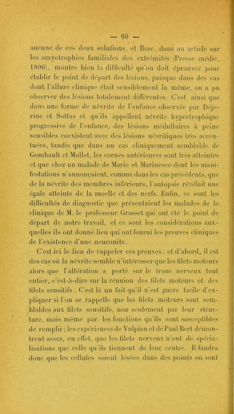 aucune de ces deux solutions, et Pose, dans un article sur les amyotrOphies familiales des extrémités (Presse médic. 1800), montre bien la difficulté qu’on doit éprouver pour établir le point de départ des lésions, puisque dans des cas dont l’allure clinique était sensiblement la même, on a pu observer des lésions totalement différentes. C’est ainsi que dans une forme de névrite de l’enfance observée par Déje- rine et Sottas et qu’ils appellent névrite hypertrophique progressive de l’enfance, des lésions médullaires à peine sensibles coexistent avec des lésions névritiques très accen- tuées, tandis que dans un cas cliniquement semblable de Gombault et Mollet, les cornes antérieures sont très atteintes et que chez un malade de Marie et Marinesco dont les mani- festations n’annonçaient, comme dans les cas précédents, que de la névrite des membres inférieurs, l'autopsie révélait une égale atteinte de la moelle et des nerfs. Enfin, ce sont les difficultés de diagnostic que présentaient les malades de la clinique de M. le professeur Grasset qui ont été le point de départ de notre travail, et ce sont les considérations aux- quelles ils ont donné lieu qui ont fourni les preuves cliniques de l’existence d’une neuronite. C’est ici le lieu de rappeler ces preuves : et d’abord, il est des cas où la névrite semble n’intéresser que les filets moteurs alors que l’altération a. porté sur le tronc nerveux tout entier, c’est-à-dire sur la réunion des filets moteurs et des filets sensitifs. C’est là un fait qu’il n’est guère lacile d’ex- pliquer si l’on se rappelle que les filets moteurs sont sem- blables aux filets sensitifs, non seulement par leur struc- ture, mais même par les fonctions qu’ils sont susceptibles de remplir; les expériences de Vulpian et de Paul Bcrt démon- trent assez, en ellêl, que les filets nerveux n’ont de spécia- lisations que celle qu’ils tiennent de leur centre. Il faudra donc que les cellules soient lésées dans des points où sont