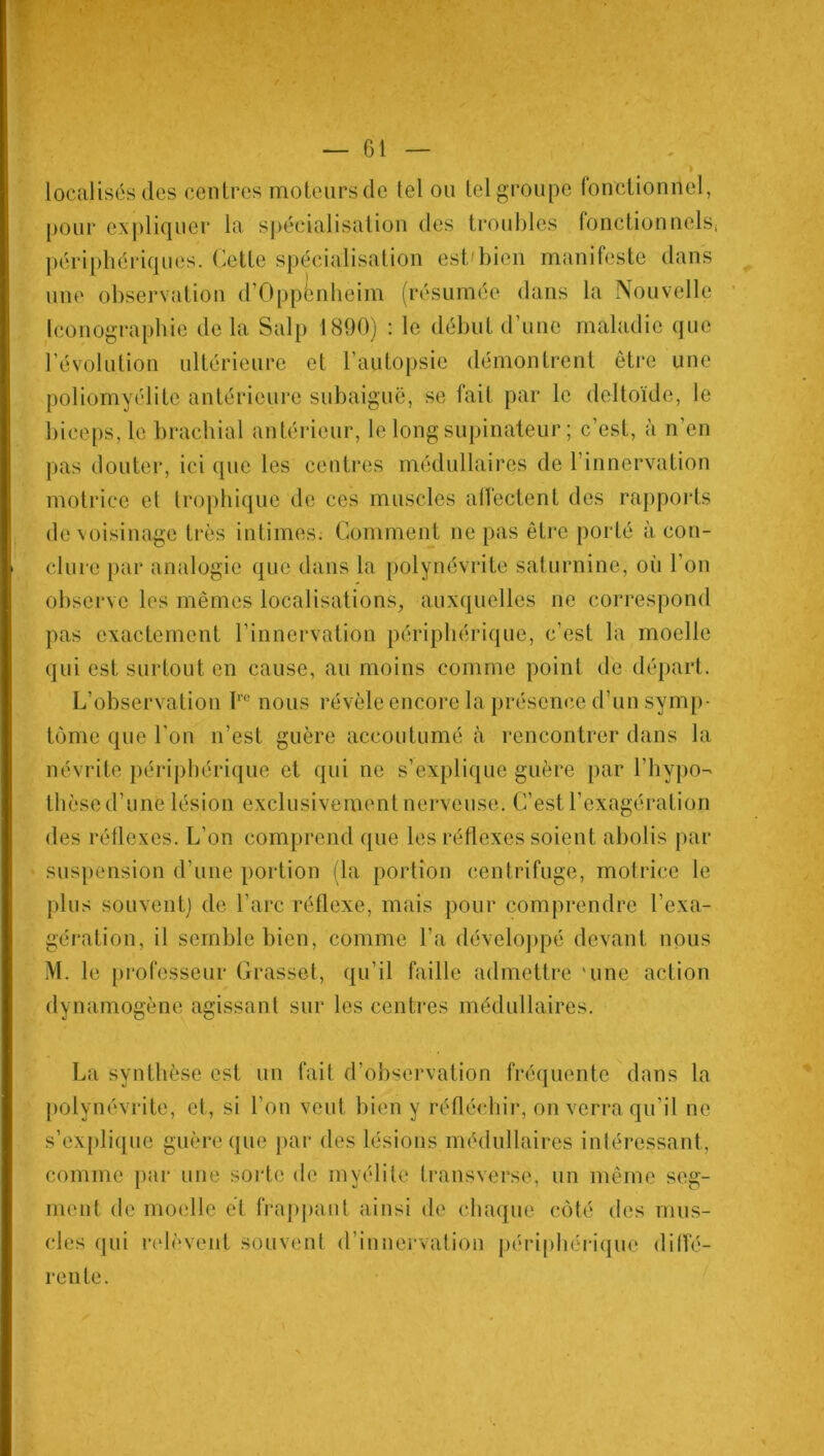 » localisés des centres moteurs de tel ou tel groupe fonctionnel, pour expliquer la spécialisation des troubles fonctionnels, périphériques. Cette spécialisation est'bien manifeste dans une observation d’Oppénheim (résumée dans la Nouvelle Iconographie de la Sulp 1890) : le début d’une maladie que révolution ultérieure et l’autopsie démontrent être une poliomyélite antérieure subaiguë, se fait par le deltoïde, le biceps, le brachial antérieur, le long supinateur ; c’est, à n’en pas douter, ici que les centres médullaires de l’innervation motrice et trophique de ces muscles affectent des rapports de voisinage très intimes. Comment ne pas être porté à con- clure par analogie que dans la polynévrite saturnine, où l’on observe les mêmes localisations, auxquelles ne correspond pas exactement l’innervation périphérique, c’est la moelle qui est surtout en cause, au moins comme point de départ. L’observation Ire nous révèle encore la présence d’un symp- tôme que l'on n’est guère accoutumé à rencontrer dans la névrite périphérique et qui ne s’explique guère par l’hypo- thèse d’une lésion exclusivement nerveuse. C’est l’exagération des réflexes. L’on comprend que les réflexes soient abolis par suspension d’une portion (la portion centrifuge, motrice le plus souvent) de l’arc réflexe, mais pour comprendre l’exa- gération, il semble bien, comme l’a développé devant nous M. le professeur Grasset, qu’il faille admettre 'une action dynamogène agissant sur les centres médullaires. La synthèse est un fait d’observation fréquente dans la polynévrite, et, si l’on veut bien y réfléchir, on verra qu’il ne s’explique guère que par des lésions médullaires intéressant, comme par une sorte de myélite transverse, un même seg- ment de moelle et frappant ainsi de chaque côté des mus- cles qui relèvent souvent d’innervation périphérique diffé- rente.