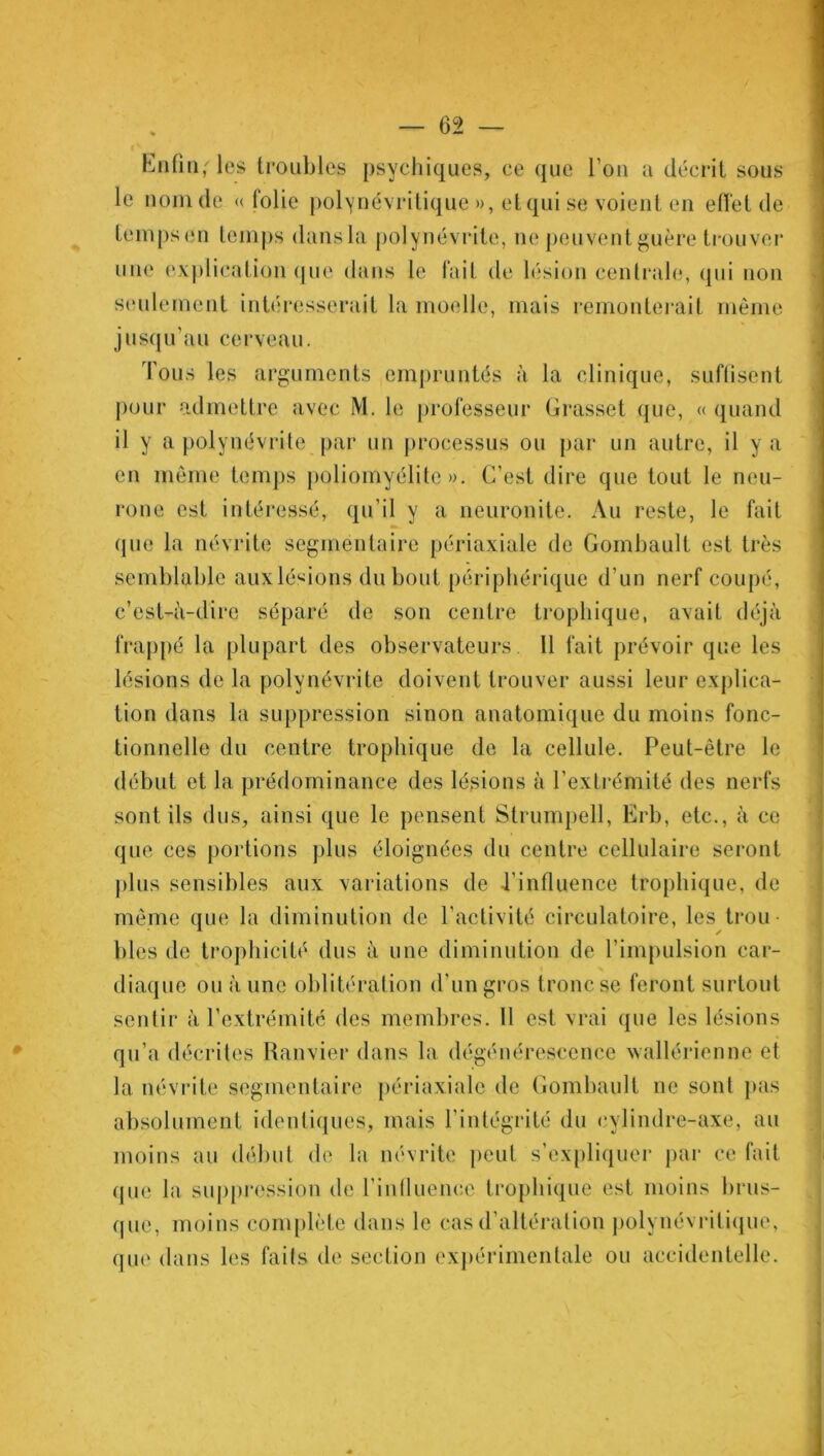 Enfin,'les troubles psychiques, ce que l'ou a décrit sous le nom de ((folie polynévritique », etqui se voient en effet de temps en temps dansla polynévrite, ne peuvent guère trouver une explication que dans le fait de lésion centrale, qui non seulement intéresserait la moelle, mais remonterait même jusqu’au cerveau. Tous les arguments empruntés à la clinique, suffisent pour admettre avec M. le professeur Grasset que, « quand il y a polynévrite par un processus ou par un autre, il y a en même temps poliomyélite». C’est dire que tout le neu- rone est intéressé, qu’il y a neuronite. Au reste, le fait » que la névrite segmentaire périaxiale de Gombault est très semblable aux lésions du bout périphérique d’un nerf coupé, c’est-à-dire séparé de son centre trophique, avait déjà frappé la plupart des observateurs. 11 fait prévoir que les lésions de la polynévrite doivent trouver aussi leur explica- tion dans la suppression sinon anatomique du moins fonc- tionnelle du centre trophique de la cellule. Peut-être le début et la prédominance des lésions à l’extrémité des nerfs sont ils dus, ainsi que le pensent Strumpell, Erb, etc., à ce que ces portions plus éloignées du centre cellulaire seront plus sensibles aux variations de l'influence trophique, de même que la diminution de l’activité circulatoire, les trou blés de trophicité dus à une diminution de l’impulsion car- diaque ou à une oblitération d’un gros tronc se feront surtout sentir à l’extrémité des membres. 11 est vrai que les lésions qu’a décrites Ranvier dans la dégénérescence wallérienne et la névrite segmentaire périaxiale de Gombault ne sont pas absolument identiques, mais l’intégrité du cylindre-axe, au moins au début de la névrite peut s’expliquer par ce fait que la suppression de l'influence trophique est moins brus- que, moins complète dans le cas d'altération polynévritique, que dans les faits de section expérimentale ou accidentelle.