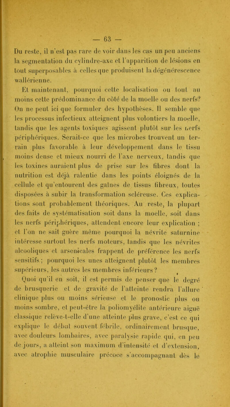 1 . — 63 - Du reste, il n’est pas rare de voir dans les cas un peu anciens la segmentation du cylindre-axe et l’apparition de lésions en tout superposables à celles que produisent la dégénérescence wallérienne. Et maintenant, pourquoi cette localisation ou tout au moins cette prédominance du côté de la moelle ou des nerfs? On ne peut ici que formuler des hypothèses. 11 semble que les processus infectieux atteignent plus volontiers la moelle, tandis que les agents toxiques agissent plutôt sur les nerfs périphériques. Serait-ce que les microbes trouvent un ter- rain plus favorable à leur développement dans le tissu moins dense et mieux nourri de l’axe nerveux, tandis que les toxines auraient plus de prise sur les fibres dont la nutrition est déjà ralentie dans les points éloignés de la cellule et qu’entourent des gaines de tissus fibreux, toutes disposées à subir la transformation scléreuse. Ces explica- tions sont probablement théoriques. Au reste, la plupart des faits de systématisation soit dans la moelle, soit dans les nerfs périphériques, attendent encore leur explication ; et l’on ne sait guère même pourquoi la névrite saturnine intéresse surtout les nerfs moteurs, tandis que les névrites alcooliques et arsenicales frappent de préférence les nerfs sensitifs ; pourquoi les unes atteignent plutôt les membres supérieurs, les autres les membres inférieurs? Quoi qu’il en soit, il est permis de penser que le degré de brusquerie et de gravité de l’atteinte rendra l’allure ' clinique plus ou moins sérieuse et le pronostic plus ou moins sombre, et peut-être la poliomyélite antérieure aiguë classique relève-t-elle d’une atteinte plus grave, c’est ce qui explique le début souvent fébrile, ordinairement brusque, avec douleurs lombaires, avec paralysie rapide qui, en peu de jours, a atteint son maximum d’intensité et d’extension, avec atrophie musculaire précoce s’accompagnant dès le