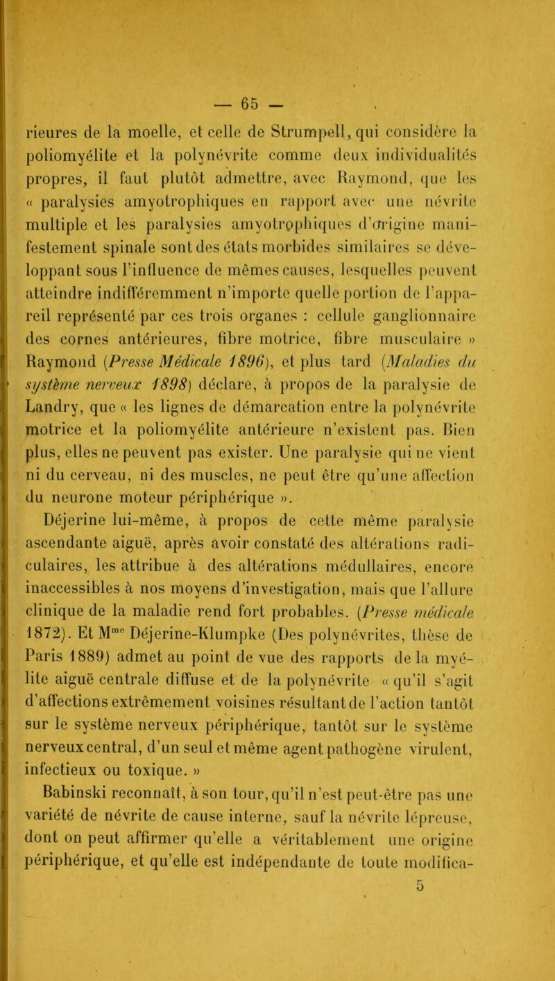 rieures de la moelle, et celle de Strumpell, qui considère la poliomyélite et la polynévrite comme deux individualités propres, il faut plutôt admettre, avec Raymond, que les « paralysies amyotrophiques en rapport avec une névrite multiple et les paralysies amyotrophiques d’origine mani- festement spinale sont des états morbides similaires se déve- loppant sous l’influence de mêmes causes, lesquelles peuvent atteindre indifféremment n’importe quelle portion de l’appa- reil représenté par ces trois organes : cellule ganglionnaire des cornes antérieures, fibre motrice, fibre musculaire » Raymond [Presse Médicale 1896), et plus tard (Maladies du système nerveux 1898) déclare, à propos de la paralysie de Landry, que « les lignes de démarcation entre la polynévrite motrice et la poliomyélite antérieure n’existent pas. Bien plus, elles ne peuvent pas exister. Une paralysie qui ne vient ni du cerveau, ni des muscles, ne peut être qu’une affection du neurone moteur périphérique ». Déjerine lui-même, à propos de cette même paralysie ascendante aiguë, après avoir constaté des altérations radi- culaires, les attribue à des altérations médullaires, encore inaccessibles à nos moyens d’investigation, mais que l’allure clinique de la maladie rend fort probables. (Presse médicale 1872). Et Mme Déjerine-Klumpke (Des polynévrites, thèse de Paris 1889) admet au point de vue des rapports de la myé- lite aiguë centrale diffuse et de la polynévrite «qu’il s’agit d’affections extrêmement voisines résultant de l’action tantôt sur le système nerveux périphérique, tantôt sur le système nerveux central, d’un seul et même agent pathogène virulent, infectieux ou toxique. » Babinski reconnaît, à son tour, qu’il n’est peut-être pas une variété de névrite de cause interne, sauf la névrite lépreuse, dont on peut affirmer qu’elle a véritablement une origine périphérique, et qu’elle est indépendante de toute inodifica- 5