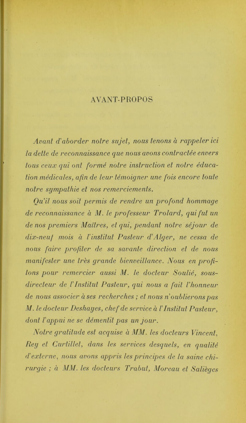 AVANT-PROPOS Avant d'aborder notre sujet, nous tenons à rappeler ici la dette de reconnaissance que nous avons contractée envers tous ceux qui ont formé notre instruction et notre éduca- tion médicales, afin de leur témoigner une fois encore toute notre sympathie et nos remerciements. Qu’il nous soit permis de rendre un profond hommage de reconnaissance à M. le professeur Trolard, qui fut un de nos premiers Maîtres, et qui, pendant notre séjour de dix-neuf mois à rinsliliil Pasteur d'Alger, ne cessa de nous faire profiler de sa savante direction et de nous manifester une très grande bienveillance. Nous en profi- lons pour remercier aussi M. le docteur Soulié, sous- directeur de rInsliliil Pasteur, qui nous a fait l'honneur de nous associer à ses recherches ; el nous n oublierons pas M. le docleur Deshages, chef de service à V Institut Pasteur, dont l'appui ne se démentit pas un jour. Notre graliliide est acquise à MM. les docteurs Vincent, Peg el Ciirlillel, dans les services desquels, en qualité d'externe, nous avons appris lesprincij)es de la saine chi- rurgie ; à MM. les docteurs Trabul, Moreau el Salièges