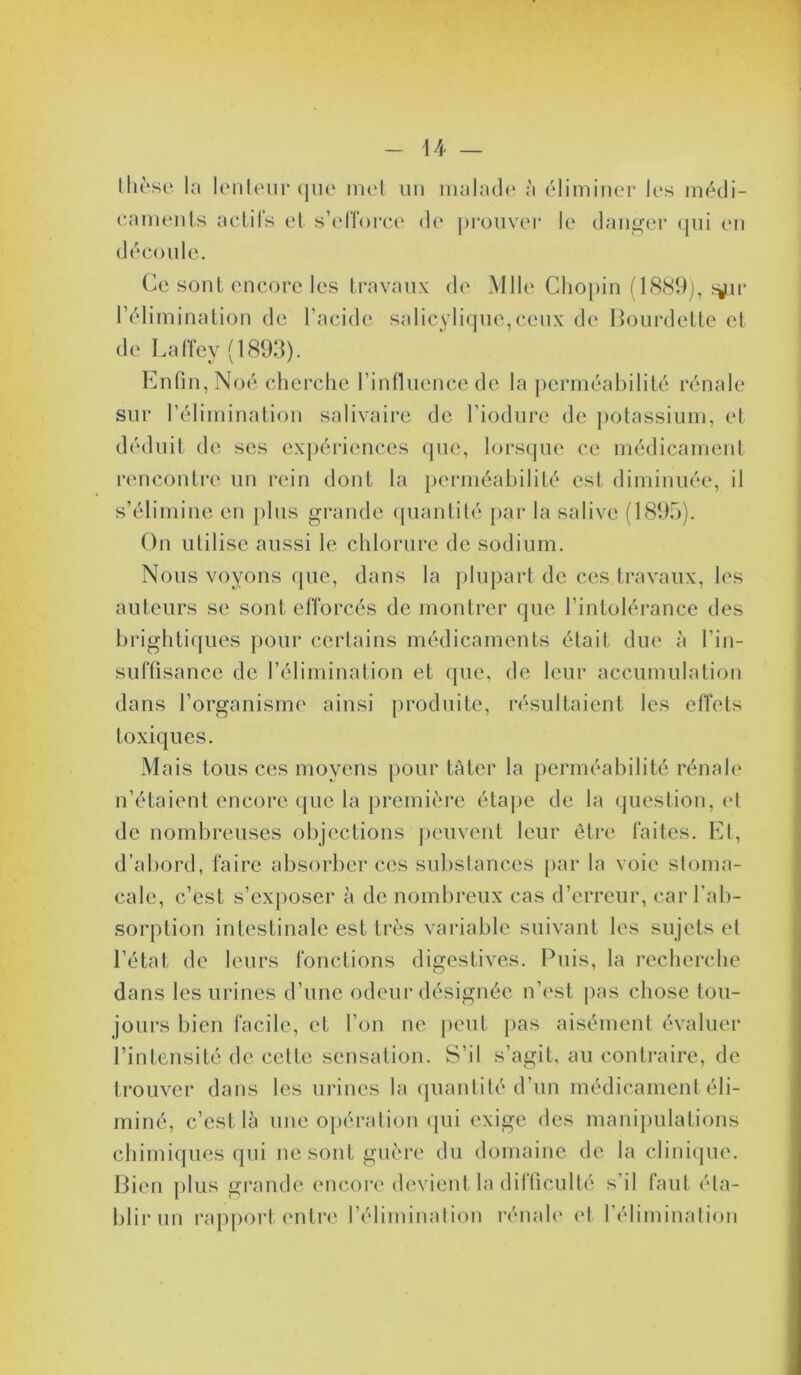 Ihoso la lenleiii’ que met un inalad(‘ à éliminer les médi- eaments aclifs et s’elïorce de ])rouvei‘ le danger (jui en découle. Ce sont encore les travaux de Mlle* Chopin (l(S89j, ^^ii- réliminalion de l’acide salicylique,ceux de I^ourdette et de Laffey (1893). Enfin, Noé cherche l’influence de la perméabilité rénale sur l’élimination salivaire de l’iodure de potassium, et déduit de ses expériences que, lorsque ce médicamenl rencontre un rein dont la perniéabilité est diminuée, il s’élimine en plus grande (piantité par la salive (1895). On utilise aussi le chlorure de sodium. Nous voyons (jue, dans la plupart de ces travaux, les auteurs se sont efforcés de montrer que l’intolérance des brighti(}ues pour certains médicaments était due à l’in- suftisance de l’élimination et que, de leur accumulation dans l’organisme ainsi produite, résultaient les etTets toxiques. Mais tous ces moyens pour tâter la perméabilité rénale n’étaient encore que la première étape de la question, (9 de nombreuses objections peuvent leur être faites. Kl, d’abord, faire absorber ces substances [)ar la voie stoma- cale, c’est s’exposer à de nombreux cas d’erreur, car l’ab- sorption intestinale est très variable suivant les sujets et l’état de leurs fonctions digestives. Puis, la l’echerche dans les urines d’une odeur désignée n’est j)as chose tou- jours bien facile, et l’on ne peut pas aisément évaluer l’intensité de cette sensation. S’il s’agit, au contraire, de trouver dans les uidnes la quantité d’un médicament éli- miné, c’est là une 0|)ération (|ui exige des manipulations chimiques qui ne sont guère du domaine de la clini(jue. Pieu plus grande encore devient la dllllculté s’il tant éta- blir un rapport (Mitre l’élimination rénah' (d l'élimination