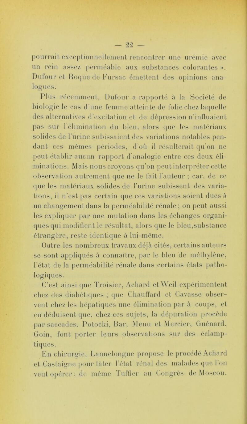 pourrait cxcc[)rK)mielleinc‘nl rencontrer une nivniie avec nn rein assez [)erinéal)le aux substances colorantes ». Dnlonr et Ho(pie de Fnrsac émettent des opinions ana- logues. Plus réceminenl, Dnlonr a rapporté à la Société de biologie le cas d’nne reinine atteinte de l'olie clu'z b'npielb' des alternatives d’excitation (d de dépression n’intlnaient pas sur rélimination dn bien, aloi's (pie les matériaux solides de l’urine subissaient d('s variations notables pen- dant ces mêmes périodes, d’oii il résulterait (jn’on ne peut établir aucun rajijioid d’analogie entre ces deux éli- minations. Mais nous croyons (jn’on jamt inlerjnvb'r celle observation autrement (jne ne le fait l’antein' ; car, de ce (jiie les matérianx solides de l’nrine snliissent des varia- tions, il n’est j>as certain (jne ces variations soient dues à nn changement dans la perméabilité rénale; on jient aussi les ex[)li(jner par une mutation dans les échanges organi- (jnes(]iii modilient le résultat, alors (jne le bien,substance étrangère, reste identique à Ini-mème. Outre les nombreux travaux déjà cités, certains auteurs se sont appliqués à connaître, [>ar le bien de mélhylène, l’état de la j)erméabilité rénale dans certains états |)alho- logi({ues. (i’est ainsi (jne Troisier, Achard etàXeil exj)érimentent chez des diabéli(jnes ; (jne (dianlTard et (iavasse obser- vent chez les héj)ati(jnes une élimination j)ar à conj)s, et en déduisent (jiie, chez ces sujets, la déjuiration procède j)ai* saccades. Potocki, Par, Menu et Mercier, Gnénard, (loin, IV)Mt |K)rter leurs observations sur des éclamp- ticjnes. En cliii'urgie, Lannelongne proj)ose le jn’océdé Achard et Oaslaigne ])oni‘ làb‘r l’('lat r(Mial dc's mahnh's (jne 1 on vent o|)érer ; d(' même Tntlier an Eongrès d('Moscou.