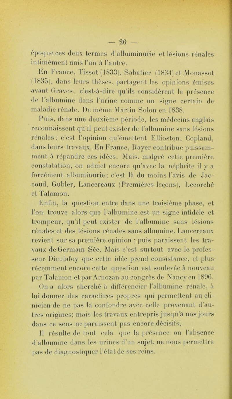 ('))()<|uc CCS deux lei'irics d’all)Liminuri(‘ cL lésions l'énalcs iiiliniéinenl unis run à raulce. Kn iM'ance, J issot (1833), Sahalicr (1834'cl Monassoi f I83i)), dans leurs llicscs, parlaf^cnl les o])inions émises avanl (iraves, c’esl-à-dire ([ii’ils considèrenl la présence de ralhuinine dans rurine coinine un signe certain de maladie l'énale. De même Martin Solon en 1838. Puis, dans une deuxiènn' période, les médecins anglais reconnaissent qu’il j)eul exister de ralbumine sans lésions rénales ; c’est l’opinion ([u’émettent Ellioston, Copland, dans leurs travaux. En Erance, Payer contribue puissam- ment à répandre ces idées. Mais, malgré cette j)remière constatation, on admet encore qu’avec la népln-ile il y a l'orcément albuminurie; c’est là du moins l’avis de .Jac- coud, Gubler, Lancereaux (Premières leçons), Lecorché et Talamon. Enlin, la (jiiestion entre dans une troisième phase, et l’on trouve alors (jue l’albumine est un signe inlidèle et trom])eur, qu’il peut exister de l’albumine sans lésions rénales et des lésions rénales sans albumine. Lancereaux revient sur sa [)remièrc opinion ; puis paraissent les tra- vaux de Germain Séc. Mais c’est surtout avec le profes- seur Dieulafoy que celte idée prend consistance, et plus récemment encore cette question est soulevée à nouveau j)ar Talamon ctpar Arnozan an congrès de Nancy en 1836. On a alors cherché à différencier l’albumine rénale, à lui donner des caractères pro})res (pii permettent au cli- nicien de ne [>as la confondre avec celle provenant d’au- li-es oi-igines; mais les Iravaux entrepris jiisipi’à nos jours dans ce sens ne paraissent pas encore décisifs, 11 résulle de lout cela (pie la présence ou l’absence d’albumine dans les urines d’nn snjel, ne nous permettra pas de diagiiosliipier l’état de ses reins.
