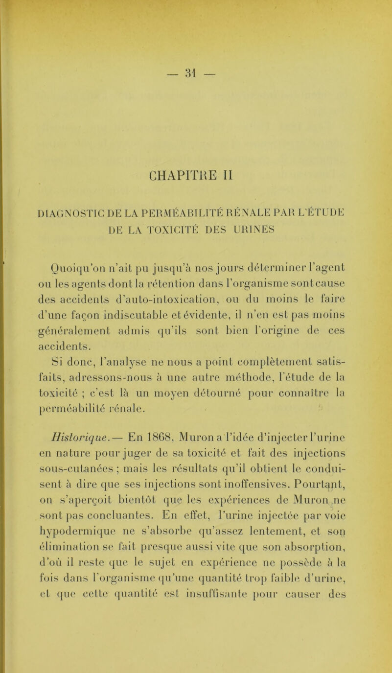 CHAPITRE II DIAGNOSTIC DE LA PERMÉABILITÉ RÉNALE P\]\ L’ÉTLDE DE LA TOXICITÉ DES URINI Oiioi(ju’on n’ail pu jusqu’à nos jours déteriuiner ragent ou les agents dont la rétention dans l’organisme sontcause des accidents d’auto-intoxication, ou du moins le faire d’une façon indiscutable et évidente, il n’en est pas moins généralement admis (ju’ils sont bien l’origine de ces accidents. Si donc, l’analyse ne nous a point complètement satis- faits, adressons-nous à nue autre méthode, l’élude de la toxicité ; c’est là un moyen détourné pour connaître la })erméabilité l’énale. Historique.— En 18G(S, Murona l’idée d’injecter l’urine en nature pour juger de sa toxicité et fait des injections sous-cutanées ; mais les résultats (ju’il obtient le condui- sent à dire (jue ses injections sont inoffensives. Pourtant, on s’aperçoit bientôt (jue les expériences de Muron,ne sont })as concluantes. En effet, l’urine injectée par voie bypodermi(jU(‘ ne s’absorbe (pi’assez lentement, et son élimination se fait pres(jue aussi vile que son absorption, d’où il reste que le sujet en ex|)érience ne })Ossède à la fois dans l’organisim'qu’une (|uantité trop faibbi d’uiâne, et que celte (juantilé est insuflisante })Our causer des