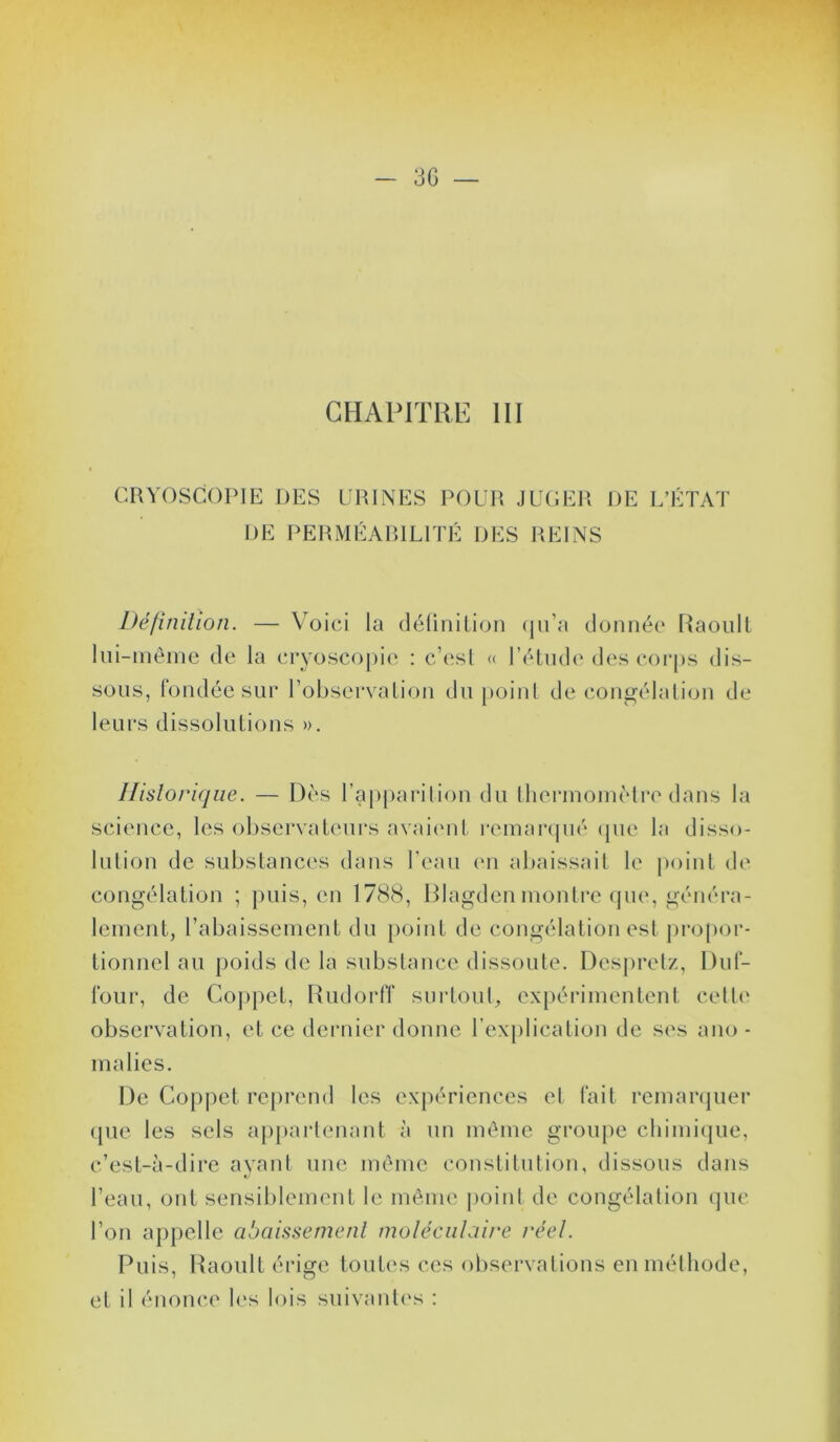 3G — CHAPITRE III CRVOSCOPIE DES URINES POUR JUGER DE L’ÉTAT DE PERMÉARILITÉ DES REINS Dé/inilion. — Voici la délinilion (ju’a donnée Raoul! lui-inèine de la cryoscopie : c’esl « rétnde des coi-ps dis- sous, fondée sur l’observalion du j)oinl décongélation de leurs dissolutions ». Ilisloriqiie. — Dès l’apparition du iheriuoinètre dans la science, les ol)sei‘valeurs avaicMil renumpié (pie la disso- lution de substances dans l'eau ('u abaissait le iioiiit de congélation ; puis, en 1788, Rlagdcn montre (pie, généra- lement, rabaissement du point de congélation est jiropor- tionncl au poids de la substance dissoute. Dcs|)retz, Dul- foiir, de Cojipet, RiidorIT surtout, expérimentent celle observation, et ce dernier donne rexplicalion de ses ano- malies. De Coppet reprend les expériences el fait remanpier (pie les sels a})partenant à un même groupe clumicjue, c’est-à-dire ayant une même constitution, dissous dans l’eau, ont sensiblement le même jioint de congélation (]iic l’on appelle abaissement moléculaire l'éel. Puis, Raoul! érige toutes ces observations en méthode, et il énonce h's lois snivanti's :