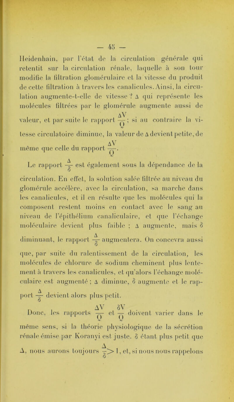 Ileidenhain, pm* rôlat de la drculalioii générale qui retentit sur la circulation rénale, la(iuelle à son tour modifie la tiltration gloméi’ulaire (‘t la vitesse du j)roduit de cette liltration à travers les canalicules. Ainsi, la circu- lation angmente-t-elle de vitesse ? A qui représente les molécules filtrées par le glomérnle augmente aussi de . . . aV . • . • valeur, et par suite le rapport-^; si au contraire la vi- tesse circulatoire diminue, la valeur de A devient petite, de môme que celle du rapport I^e ra()port est également sous la dépendance de la circulation. En elTet, la solution salée üllrée au niveau du glomérnle accélère, avec la circulation, sa marche dans les canalicules, et il en résulte que les molécules ipii la composent restent moins en contact avec le sang au niveau de répilliélium canaliculaire, et que l’échange moléculaire (h'vienl plus faible ; A augmenle, mais ô diminuant, le ra[)poi't -^augmentera. On concevra aussi (pie, par suite du ralentissement de la circulation, les molécules de chlorure de sodium cheminent pins lente- ment à travers les canalicules, et (ju’alors l’écliange molé- culaire est augmenté ; A diminue, ô augmente et le rap- poi'l devient alors plus petit T) 0 , AV ÔV Donc, les rapports et -rr doivent varier dans le même sens, si la théorie [ihysiologique de la sécrétion rénale émise par Koranyi est juste, ô étant plus petit que A A, nous aurons toujours —>» 1, et, si nous nous raj)pelons