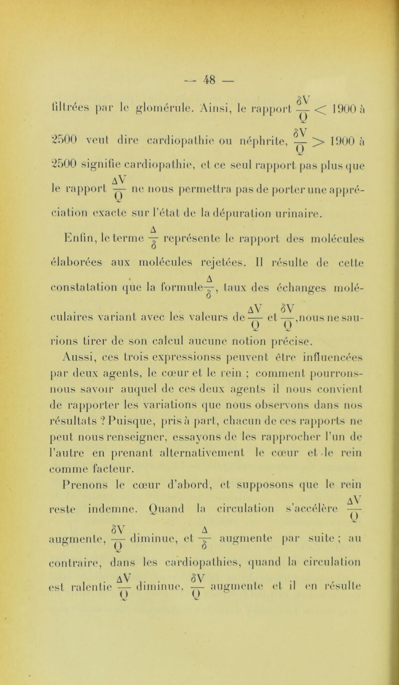 ■48 — liili*(Hs j)<n* le o-loiiH^M’ule. Ainsi, le roj)|)ort — <^ 19ü0à 2900 vent dire cardiopathie on néphrite, — >> 1900 à 2900 signifie cardioj)athie, et ce senl l’aiiport pas j)lus(jue I . av le rap[)ort ne nous perinetlra pas de porter une appré- ciation exacte sur l’état de la dépuration urinaire. A Knlin, le ternie représente le rajiport des molécules élaborées aux molécules rejetées. 11 i-ésulte de cette • _ A constatation (jue la rormuley, taux des échanges niolé- culaires variant avec les valeurs de-^ et —,nous ne sau- l'ions tirer de son calcul aucune notion précise. Aussi, ces trois expressionss peuvent être influencées par deux agents, le cœur et le rein ; comment [lonrrons- nous savoir ainpiel de ces deux agents il nous convient de rapporter les variations ipie nous observons dans nos résultats ? Puisipie, prisa pari, chacun de ces rapports ne peut nous renseigner, essayons de les rap[)rocher run de l’autre en prenant alternativement le cœur et le rein comme facteur. Prenons le cœur d’abord, et supposons que le rein rest(‘ indemne. Quand la circulation s’accélère ôV ... A . ' augmente, — diminue, et augmente par suite ; au conlraing dans les cardiopathies, (juand la circulation (‘st ralentie ^ diiiiiiuK', ^ augmenb' (d il (*n résulte