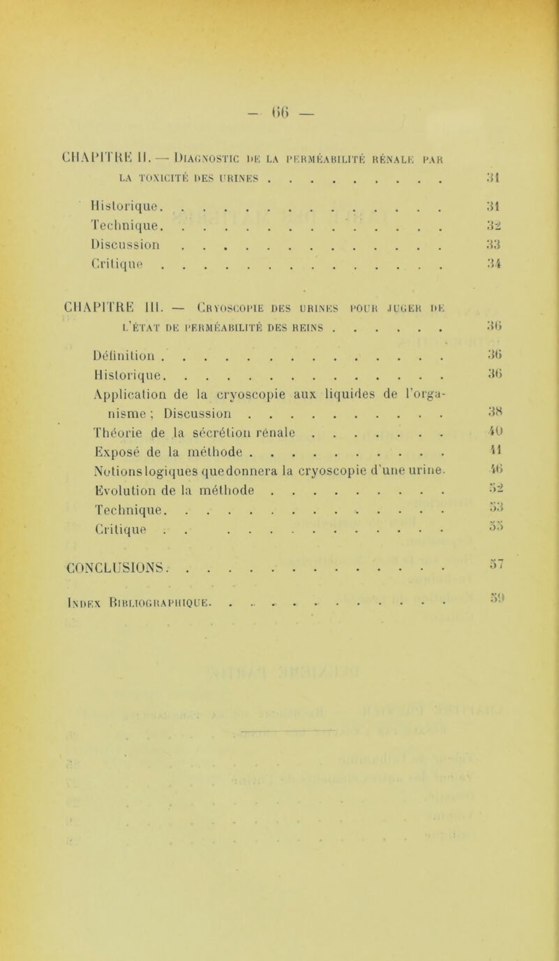 CIIAIMTKK 11. — Diacnostic hk la PKHMiiABii.rrK kénalk kvk LA Toxicrn': ues urines .’U Historique IM Technique 'AU. Discussion Critique .‘5 4 CII.\lMTKb', lll. — Chvoscoi'IE des urines cour .iucer de l’état de l'ERMÉARlLITÉ DES REINS Délinition itt» Historique -Application de la cryoscopie aux liquides de l’orga- nisme ; Discussion dH Théorie de la sécrétion rénale 4U Exposé de la méthode '<1 Notionslogiijues quedonnera la cryoscopie d'une urine. 4<) Evolution de la méthode •>- Technique Critique . . CONCLl.îSlUNS Index riiRLiooRARiiiQUE.