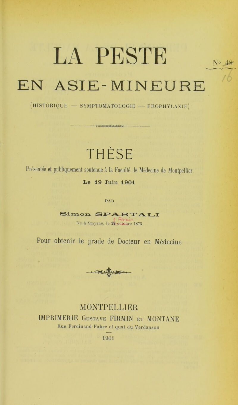 LA PESTE EN ASIE-MINEURE (HISTORIQUE — SYMPTOMATOLOGIE — PROPHYLAXIE) THÈSE Présentée et publiquement soutenue à la Faculté de Médecine de Montpellier Le 19 Juin 1901 PAH umon Né à Smyrne, le 23-eotoUre 1875 Pour obtenir le grade de Docteur en Médecine MONTPELLIER IMPRIMERIE Gustave FI RM IN et MONTANE Rue Ferdinand-Fabre et quai du Verdanson 1901