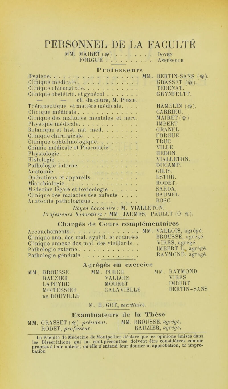 PERSONNEL DE LA FACULTÉ MM. MAlRETl*) Doyen FORGUE Assesseur Professe u rs Hygiène MM. BERTIN-SANS (#). Clinique médicale GRASSET ($js). Clinique chirurgicale TEDENAT. Clinique obstétric. et gynécol GRYNFELTT. — — ch. du cours, M. Puecu. Thérapeutique et matière médicale. . . . HAMEL1N (efë). Clinique médicale CARRIEU. Clinique des maladies mentales et nerv. MAIRET(^). Physique médicale IMBERT Botanique et hist. nat. méd GRANEL. Clinique chirurgicale FOUGUE. Clinique ophtalmologique TRUC. Chimie médicale et Pharmacie VILLE. Physiologie IIEDON. Histologie VIALLETON. Pathologie interne DUCAMP. Anatomie G1L1S. Opérations et appareils ESTOR. Microbiologie RODET. Médecine légale et toxicologie SARDA. Clinique des maladies des enfants .... BAUMEL. Anatomie pathologique BOSC Doyen honoraire : M. VIALLETON. Chargés de Cours complémentaires Accouchements MM. VALLOIS, agrégé. Clinique ann. des mal. syphil. et cutanées BROUSSE, agrégé. Clinique annexe des mal. des vieillards. . VIRES, agrégé. Pathologie externe IMBERT L, agrégé. Pathologie générale RAYMOND, agrégé. Agrégés en exercice MM. BROUSSE MM. PUECH MM. RAYMOND RAUZIER VALLOIS VIRES LAPEYRE MOURET IMBERT MOITESSIER GALAVIELLE BERTIN-SANS de ROUVILLE M. H. GOT, secrétaire. Examinateurs de la Thèse MM. GRASSET (#), président. MM. BROUSSE, agrégé. RODET, professeur. RAUZIER, agrégé. La Faculté de Médecine de Montpellier déclare que les opinious émises dans 'es Dissertations qui lui sont présentées doivent être considérées comme propres à leur auteur; qu’elle n’entend leur donner ni approbation, ni impro- bation