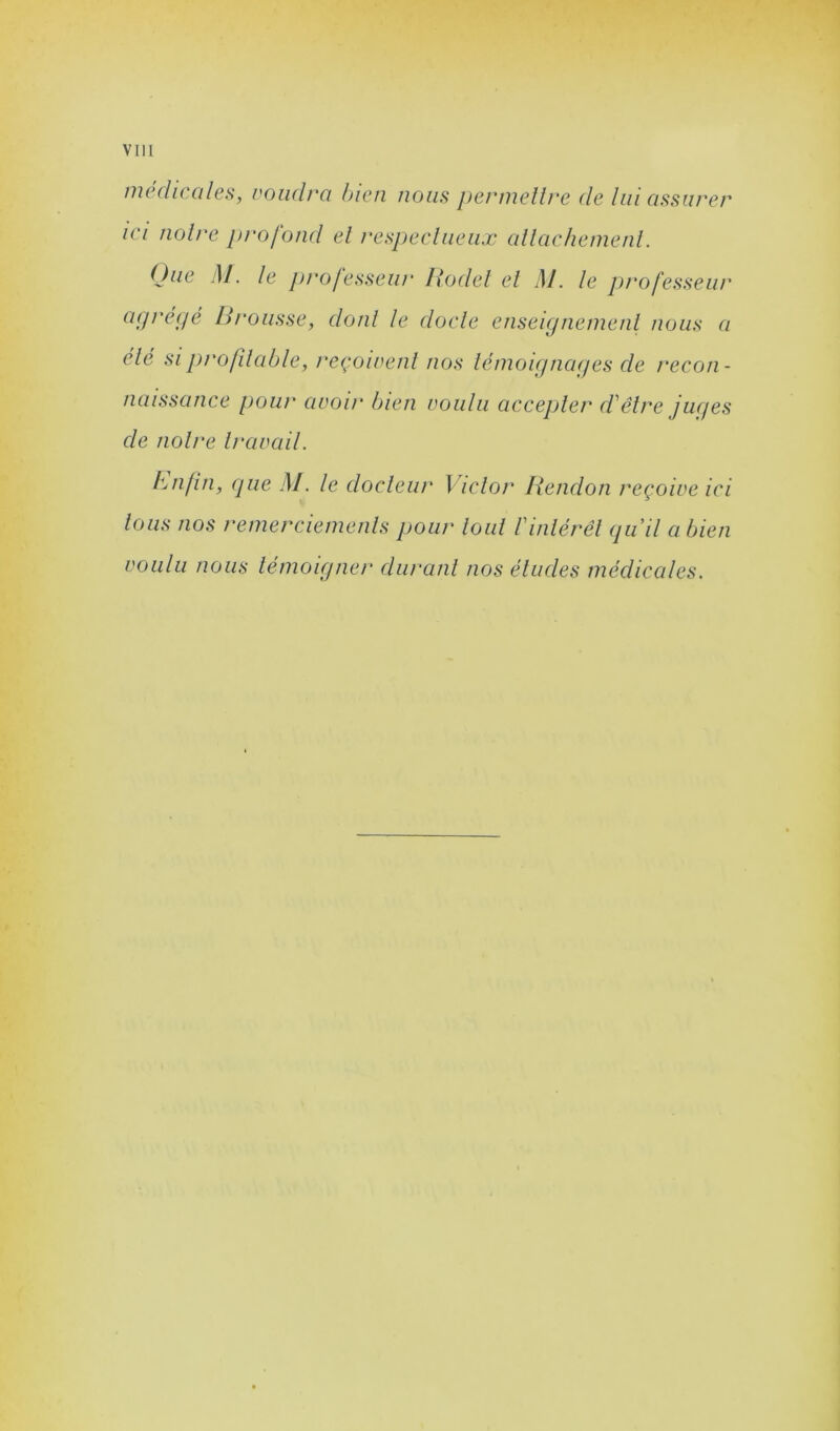 médicales, voudra bien nous permettre de lui assurer ici notre profond et respectueux attachement. Que M. le professeur Roclet et M. le professeur agrégé Ri'ousse, dont le docte enseignement nous a été si profitable, reçoivent nos témoignages de recon- naissance pour avoir bien voulu accepter d'être juges de notre travail. Lu fin, que M. le docteur Victor Rendon reçoive ici tous nos remerciements pour tout l'intérêt qu'il a bien voulu nous témoigner durant nos éludes médicales.