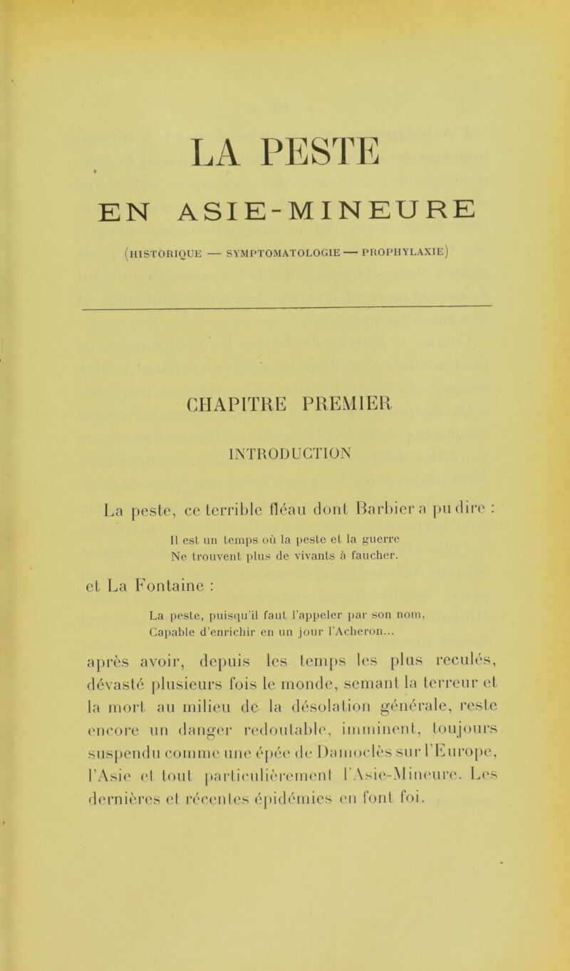 LA PESTE EN ASIE -MINEURE (HISTORIQUE — SYMPTOMATOLOGIE — PROPHYLAXIE) CHAPITRE PREMIER INTRODUCTION La peste, ce terrible fléau dont Barbier a pu dire : Il esl un temps où la peste et la guerre Ne trouvent plus de vivants à faucher. et La Fontaine : La peste, puisqu’il faut l’appeler par son nom, Capable d’enrichir en un jour l’Acheron... après avoir, depuis les temps les plus reculés, dévasté plusieurs fois le monde, semant la terreur et la mort au milieu de la désolation générale, reste encore un danger redoutable, imminent, toujours suspendu comme une épée de Damoclès sur l’Europe, l’Asie et tout particulièrement l .\sie-Mineuro. Les dernières et récentes épidémies tui font foi.