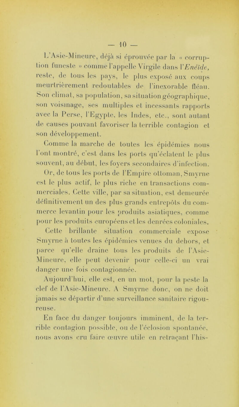 E’Asie-Mineure, déjà si éprouvée par la « corrup- tion funeste » comme l’appelle Virgile dans Y Enéide, reste, de tous les pays, le plus exposé aux coups meurtrièrement redoutables de l’inexorable fléau. Son climat, sa population, sa situation géographique, son voisinage, ses multiples et incessants rapports avec la Perse, l’Egypte, les Indes, etc., sont autant de causes pouvant favoriser la terrible contagion et son développement. Comme la marche de toutes les épidémies nous 1 ont montré, c’est dans les ports qu’éclatent le (tins souvent, au début, les loyers secondaires d’infection. Or, de tous les ports de l’Empire ottoman, Smyrne est le plus actif, le plus riche en transactions com- merciales. Cette ville, par sa situation, est demeurée définitivement un des plus grands entrepôts du com- merce levantin pour les produits asiatiques, comme pour les produits européens et les denrées coloniales. Cette brillante situation commerciale expose Smyrne à toutes les épidémies venues du dehors, el parce qu’elle draine tous les produits de l’Asie- Mmeure, elle peut devenir pour celle-ci un vrai danger une fois contagionnée. Aujourd’hui, elle est, en un mot, pour la peste la clef de l’Asie-Mineure. A Smyrne donc, on ne doit jamais se départir d’une surveillance sanitaire rigou- reuse. En face du danger toujours imminent, de la ter- rible contagion possible, ou de l’éclosion spontanée, nous avons cru faire œuvre utile en retraçant Elus-