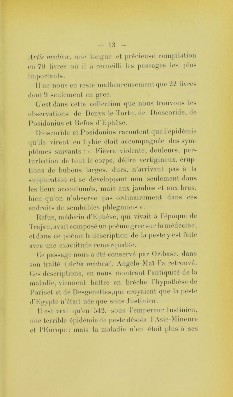 Ariis medicæ, une longue et précieuse compilation en 70 livres où il a recueilli les passages les plus importants. Il ne nous en reste malheureusement que 22 livres dont 9 seulement en grec. C'est dans cette collection que nous trouvons les observations de Denys-le- l ortu, de Dioscoride, de Posidonius et Refus d’Ephèse. Dioscoride et Posidonius racontent que l’épidémie qu’ils virent en Lybie était accompagnée des sym- ptômes suivants : « Fièvre violente, douleurs, per- turbation de tout le corps, délire vertigineux, érup- tions de bubons larges, durs, n’arrivant pas a la suppuration et se développant non seulement dans les lieux accoutumés, mais aux jambes et aux bras, bien qu’on n observe pas ordinairement dans ces endroits de sembablcs phlegmons». Relus, médecin d’Ephèse, qui vivait à 1 époque de Trajan, avait composé un poème grec sur la médecine, et dans ce poème la description de la peste y est laite avec une exactitude remarquable. Ce passage nous a été conservé par Oribase, dans son traité (Ariis medicæ). Angelo-Maï l’a retrouvé. Ces descriptions, en nous montrant l’antiquité de la maladie, viennent battre en brèche l’hypothèse de Pariset et de Desgenettes,qui croyaient que la peste d’Egypte n’était née que sous Justinien. Resterai qu’en 542, sous l’empereur Justinien, une terrible épidémie de peste désola l’Asie-Mineure et l’Europe ; mais la maladie n’en était [tins à ses