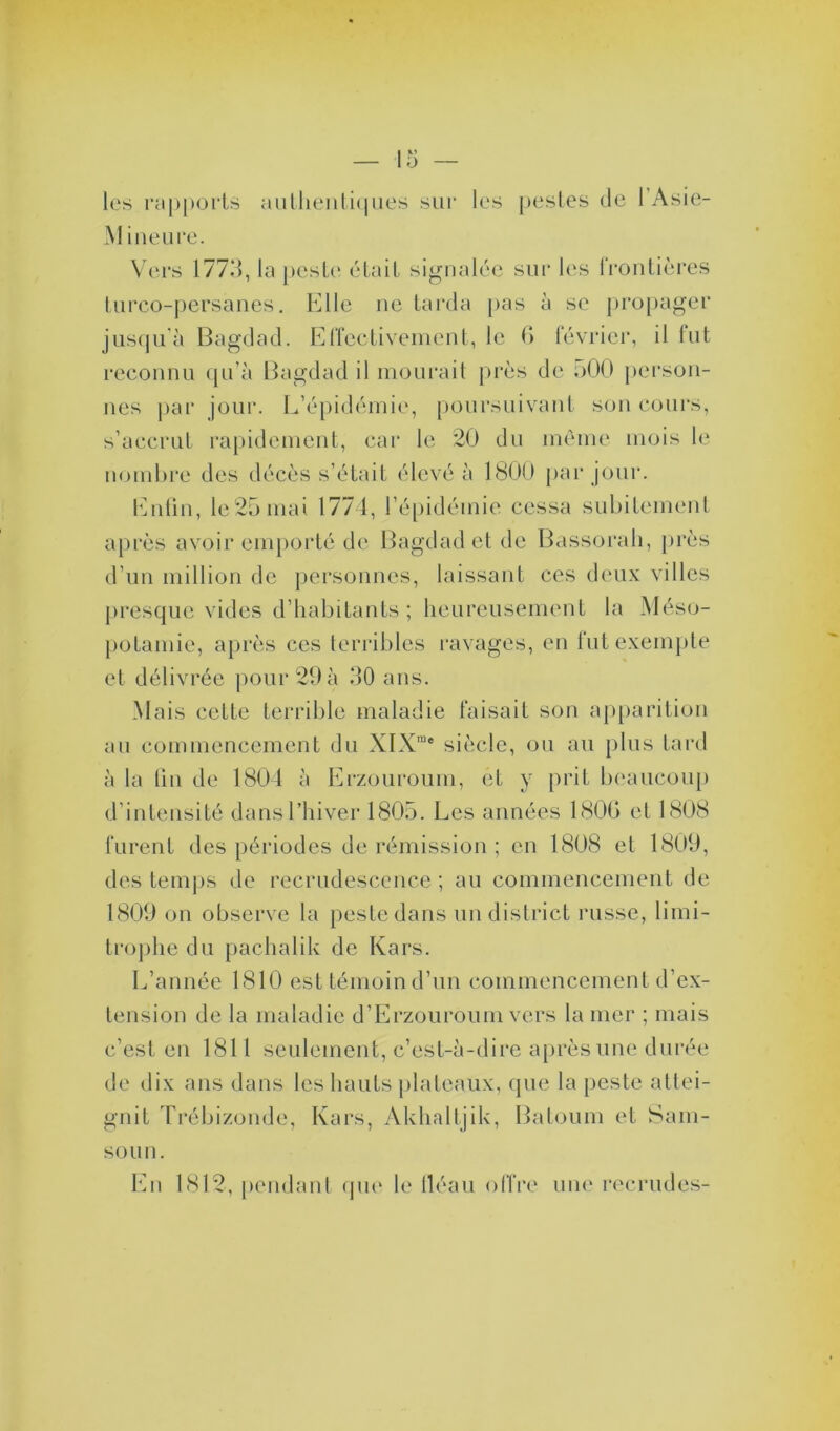 les rapports authentiques sur les pestes de 1 Asie- Mi ne ure. Vers 1773, la peste était signalée sur les frontières turco-persanes. Elle ne tarda pas à se propager jusqu'à Bagdad. Effectivement, le 6 février, il fut reconnu qu’à Bagdad il mourait près de 500 person- nes par jour. L’épidémie, poursuivant son cours, s’accrut rapidement, car le 20 du même mois le nombre des décès s’était élevé à 1800 par jour. Enfin, le25mai 1774, l’épidémie cessa subitement après avoir emporté de Bagdad et de Bassorah, près d’un million de personnes, laissant ces deux villes presque vides d’habitants ; heureusement la Méso- potamie, après ces terribles ravages, en fut exempte et délivrée pour 29 à 30 ans. Mais cette terrible maladie faisait son apparition au commencement du XIXrae siècle, ou au plus tard à la lin de 1804 à Erzouroum, et y prit beaucoup d’intensité dans l’hiver 1805. Les années 1800 et 1808 furent des périodes de rémission ; en 1808 et 1809, des temps de recrudescence ; au commencement de 1809 on observe la peste dans un district russe, limi- trophe du pachalik de Kars. L’année 1810 est témoin d’un commencement d’ex- tension de la maladie d’Erzouroum vers la mer ; mais c’est en 1811 seulement, c’est-à-dire après une durée de dix ans dans les hauts plateaux, que la peste attei- gnit Trébizonde, Kars, Akhaltjik, Batoum et Sam- sou n. En 1812, pendant que le fléau offre une recrudes-