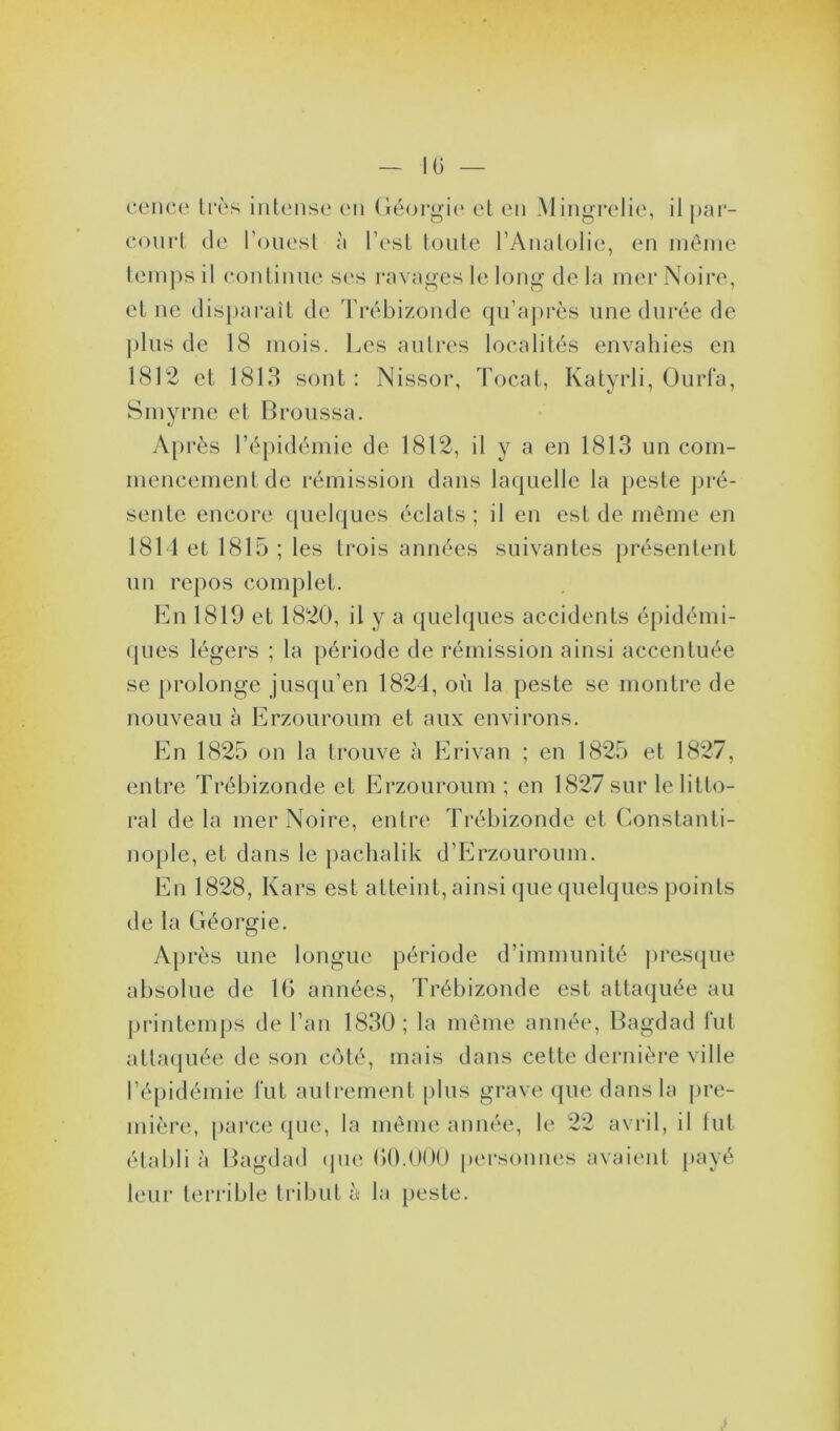 cence très intense en Géorgie et en Mingrelie, il par- court de l’ouest à l’est toute l’Anatolie, en même temps il continue ses ravages le long de la mer Noire, et ne disparaît de Trébizonde qu’après une durée de plus de 18 mois. Les autres localités envahies en 1812 et 1813 sont : Nissor, Tocat, Katyrli, Ourla, Smyrne et Broussa. Après l’épidémie de 1812, il y a en 1813 un com- mencement de rémission dans laquelle la peste pré- sente encore quelques éclats; il en est de même en 1814 et 1815 ; les trois années suivantes présentent un repos complet. En 1819 et 1820, il y a quelques accidents épidémi- ques légers ; la période de rémission ainsi accentuée se prolonge jusqu’en 1824, où la peste se montre de nouveau à Erzouroum et aux environs. En 1825 on la trouve à Erivan ; en 1825 et 1827, entre Trébizonde et Erzouroum ; en 1827 sur le litto- ral de la mer Noire, entre Trébizonde et Constanti- nople, et dans le pachalik d’Erzouroum. En 1828, Kars est atteint, ainsi que quelques points de la Géorgie. Après une longue période d’immunité presque absolue de 16 années, Trébizonde est attaquée au printemps de l’an 1830; la même année, Bagdad fut attaquée de son côté, mais dans cette dernière ville l’épidémie fut autrement plus grave que dans la pre- mière, parce que, la même année, le 22 avril, il fut établi à Bagdad que 60.000 personnes avaient payé leur terrible tribut à la peste.