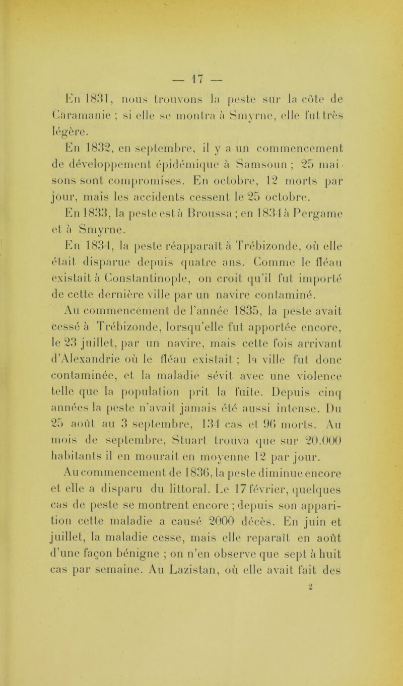 En 1831, nous trouvons la pesté sur la côte de Câramanie ; si elle se montra à Smyrne, (die lui très légère. En 1832, en septembre, il y a un commencement de développement épidémique à Samsoun ; 25 mai sons sont compromises. En octobre, 12 morts par jour, mais les accidents cessent le 25 octobre. En 1833, la peste esta Broussa ; en 183 1 à Pergame et à Smyrne. En 1834, la peste réapparaît à Trébizonde, où elle était disparue depuis quatre ans. Comme le fléau existait à Constantinople, on croit qu’il fut importé de cette dernière ville par un navire contaminé. Au commencement de l’année 1835, la peste avait cessé à Trébizonde, lorsqu’elle fut apportée encore, le 23 juillet, par un navire, mais cette fois arrivant d’Alexandrie où le fléau existait ; la ville fut donc contaminée, et la maladie sévit avec une violence telle que la population prit la fuite. Depuis cinq années la peste n’avait jamais été aussi intense. Du 25 août au 3 septembre, 131 cas et 9G morts. Au mois de septembre, Stuart trouva que sur 20.000 habitants il en mourait en moyenne 12 par jour. Au commencement de 1830, la peste diminue encore et elle a disparu du littoral. Le 17 février, quelques cas de peste se montrent encore ; depuis son appari- tion cette maladie a causé 2000 décès. En juin et juillet, la maladie cesse, mais elle reparaît en août d’une façon bénigne ; on n’en observe que sept à huit cas par semaine. Au Lazistan, où elle avait fait des 2