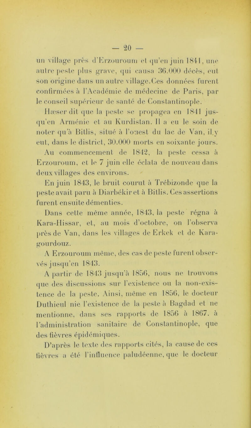 autre peste plus grave, qui causa 36.000 décès, eut son origine dans un autre village.Ces données furent confirmées à l’Académie de médecine de Paris, par le conseil supérieur de santé de Constantinople. Hæser dit que la peste se propagea en 1841 jus- qu’en Arménie et au Kurdistan. II a eu le soin de noter qu a Bitlis, situé à l’ouest du lac de Van, il.y eut, dans le district, 30.000 morts en soixante jours. Au commencement de 1842, la peste cessa à Erzouroum, et le 7 juin elle éclata de nouveau dans deux villages des environs. En juin 1843, le bruit courut à Trébizonde que la peste avait paru à Diarbékiret à Bitlis. Ces assertions furent ensuite démenties. Dans cette même année, 1843, la peste régna à Kara-Hissar, et, au mois d’octobre, on l’observa près de Van, dans les villages de Erkek et de Kara- gourdouz. A Erzouroum même, des cas de peste furent obser- vés jusqu’en 1843. A partir de 1843 jusqu’à 1856, nous ne trouvons que des discussions sur l’existence ou la non-exis- tence de la peste. Ainsi, même en 1856, le docteur Duthieul nie l’existence de la peste à Bagdad et ne mentionne, dans ses rapports de 1856 a 186/, a l’administration sanitaire de Constantinople, que des fièvres épidémiques. D’après le texte des rapports cités, la cause de ces lièvres a été rinfluence paludéenne, que le docteur