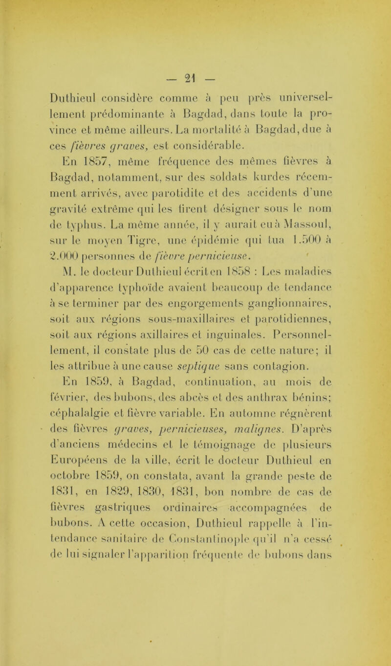 Duthieul considère comme à peu près universel- lement prédominante à Bagdad, dans toute la pro- vince et même ailleurs. La mortalité à Bagdad, due à ces fièvres graves, est considérable. En 1857, même fréquence des mêmes fièvres à Bagdad, notamment, sur des soldats kurdes récem- ment arrivés, avec parotidite et des accidents d’une gravité extrême qui les firent désigner sons le nom de typhus. La même année, il y aurait eu à Massoul, sur le moyen Tigre, une épidémie qui tua 1.500 à 2.000 personnes de fièvre pernicieuse. M. le docteur Dulhienl écriten 1858 : Les maladies d’apparence typhoïde avaient beaucoup de tendance à se terminer par des engorgements ganglionnaires, soit aux régions sous-maxillaires et parotidiennes, soit aux régions axillaires et inguinales. Personnel- lement, il constate plus de 50 cas de cette nature; il les attribue à une cause septique sans contagion. En 1859, à Bagdad, continuation, au mois de février, des bubons, des abcès et des anthrax bénins; céphalalgie et fièvre variable. En automne régnèrent des fièvres graves, pernicieuses, malignes. D’après d’anciens médecins et le témoignage de plusieurs Européens de la \ille, écrit le docteur Duthieul en octobre 1859, on constata, avant la grande peste de 1831, en 1829, 1830, 1831, bon nombre de cas de fièvres gastriques ordinaires accompagnées de bubons. A cette occasion, Duthieul rappelle à l’in- tendance sanitaire de Constantinople qu’il n'a cessé de lui signaler l’apparition fréquente de bubons dans