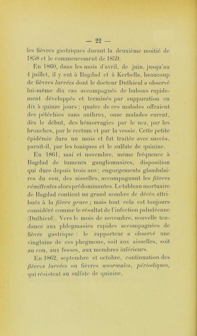 les lièvres gastriques durant la deuxième moitié de 1858 et le commencement de 1859. En 1860, dans les mois d’avril, de juin, jusqu’au 4 juillet, il y eut à Bagdad et à Kerbella, beaucoup de lièvres larvées dont le docteur Dutliieul a observé lui-même dix cas accompagnés de bubons rapide- ment développés et terminés par suppuration en dix à quinze jours ; quatre de ces malades offraient des pétéchies sans anthrax, onze malades eurent, dès le début, des hémorragies par le nez, par les bronches, par le rectum et par la vessie. Cette petite épidémie dura un mois et fut traitée avec succès, paraît-il, par les toniques et le sulfate de quinine. En 1861, mai et novembre, même fréquence à Bagdad de tumeurs ganglionnaires, disposition qui dure depuis trois ans ; engorgements glandulai- res du cou, des aisselles, accompagnant les fièvres rémittentes alorsprédominantes. Letable.au mortuaire de Bagdad contient un grand nombre de décès attri- bués à la fièvre grave ; mais tout cela est toujours considéré comme le résultat de l’infection paludéenne (Duthieul). Vers le mois de novembre, nouvelle ten- dance aux phlegmasies rapides accompagnées de fièvre gastrique : le rapporteur a observé une vingtaine de ces phegmons, soit aux aisselles, soit au cou, aux fesses, aux membres inférieurs. En 1862, septembre et octobre, continuation des fièvres larvées ou lièvres anormales, périodiques, qui résistent au sulfate de quinine.