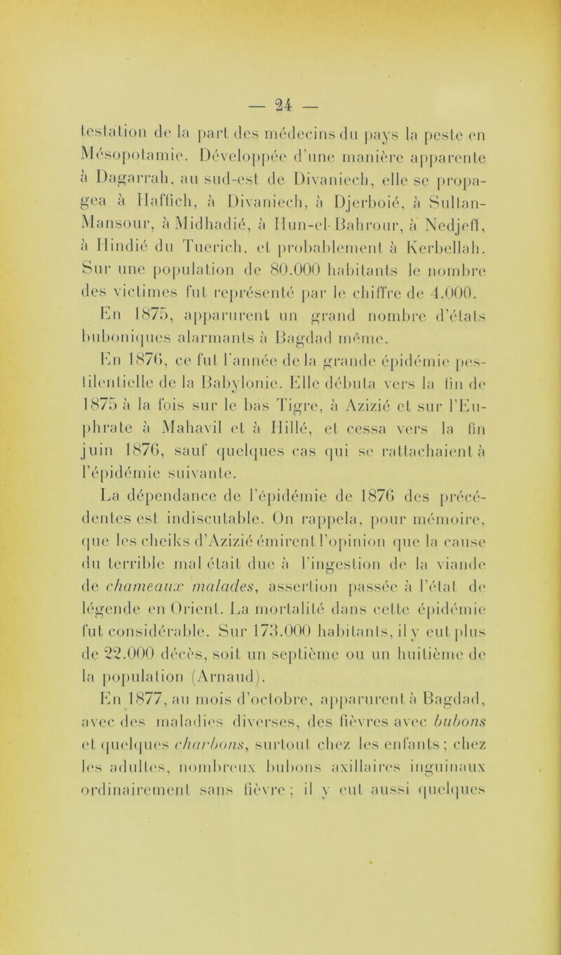 testa lion de la part des médecins du pays la peste en Mésopotamie. Développée d'une manière apparente a Dagarrah, au sud-est de Divaniech, elle se propa- gea à Haffich, à Divaniech, à Djerboié, Mansour, à Midhadié, à Ilun-el- Bahrour, à Ilindié du Tuerich, et probablement à à Sultan- à Nedjeff, Kerbellah. Sur nue population de 80.000 habitants le nombre des victimes fut représenté par le chiffre de 4.000. En 1875, apparurent un grand nombre d’états buboniques alarmants à Bagdad même. En 1870, ce fut l’année delà grande épidémie pes- tilentielle de la Babylonie. Elle débuta vers la fin de 1875 à la fois sur le bas Tigre, à Azizié et sur l’Eu- phrate à Mahavil et à Hi 1 lé, et cessa vers la fin juin 1876, sauf quelques cas qui se rattachaient à l’épidém ie su i va n tc. La dépendance de l’épidémie de 1876 des précé- dentes est indiscutable. On rappela, pour mémoire, que les cheiks d’Azizié émirent l’opinion que la cause du terrible mal était due à l’ingestion de la viande de chameaux malades, assertion passée à l’état de légende en Orient. La mortalité dans cette épidémie fut considérable. Sur 173.000 habitants, il y eut plus de 22.000 décès, soit un septième ou un huitième de la population (Arnaud). En 1877, au mois d’octobre, apparurent à Bagdad, avec des maladies diverses, des lièvres avec bubons et quelques charbons, surtout chez les enfants; chez lus adultes, nombreux bubons axillaires inguinaux ordinairement sans fièvre; il y eut aussi quelques