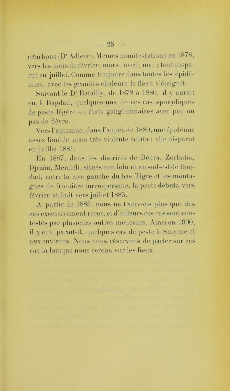 charbons (Dr Adlccr). Mêmes manifestations en 1878, vers les mois de février, mars, avril, mai ; tout dispa- rut en juillet. Comme toujours dans toutes les épidé- mies, avec les grandes chaleurs le fléau s’éteignit. Suivant le Dr Batailly, de 1878 à 1880, il y aurait eu, à Bagdad, quelques-uns de ces cas sporadiques de peste légère ou états ganglionnaires avec peu ou pas de fièvre. Vers l’automne, dans l’année de 1880, une épidémie assez limitée mais très violente éclata ; elle disparu! en juillet 1.881. En 1887, dans les districts de Bédra, Zorbatia, Djezàn, Mendéli, situés non loin cl au sud-est de Bag- dad, entre la rive gauche du lias Tigre et les monta- gnes de frontière turco-persane, la peste débuta vers février et finit vers juillet 1885. A partir de 1885, nous ne trouvons plus que des cas excessivement rares, et d’ailleurs ces cas sont con- testés par plusieurs autres médecins. Ainsi en 1900, il veut, parait-il, quelques cas de peste à Smyrne et aux environs. Nous nous réservons de parler sur ces cas-là lorsque nous serons sur les lieux.