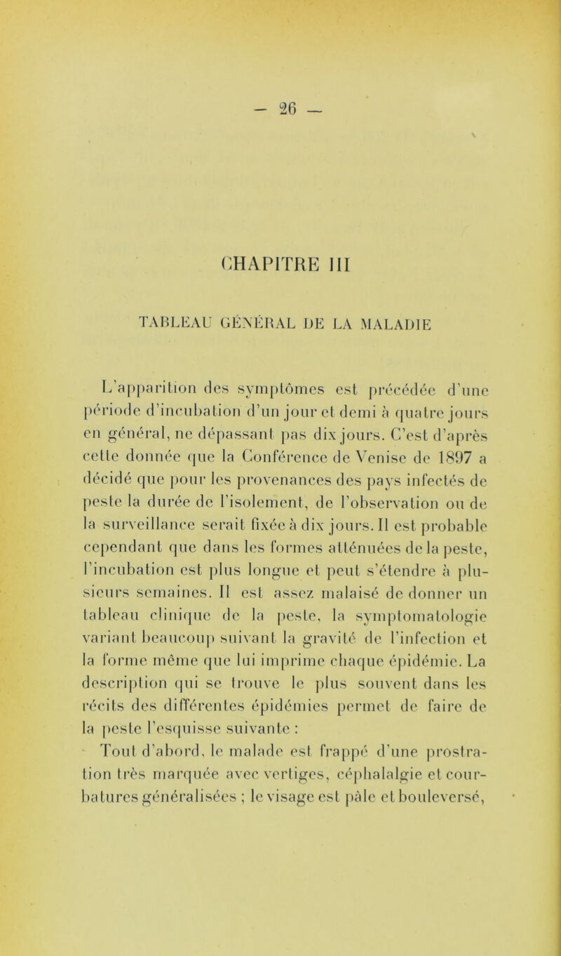 CHAPITRE III TABLEAU GÉNÉRAL DE LA MALADIE L'apparition des symptômes est précédée d’une période d’incubation d’un jour et demi à quatre jours en général, ne dépassant pas dix jours. C’est d’après cette donnée que la Conférence de Venise de 1897 a décidé que pour les provenances des pays infectés de peste la durée de l’isolement, de l’observation ou de la surveillance serait fixée à dix jours. Il est probable cependant que dans les formes atténuées de la peste, l’incubation est plus longue et peut s’étendre à plu- sieurs semaines. Il est assez malaisé de donner un tableau clinique de la peste, la symptomatologie variant beaucoup suivant la gravité de l’infection et la forme même que lui imprime chaque épidémie. La description qui se trouve le plus souvent dans les récits des différentes épidémies permet de faire de la peste l’esquisse suivante : Tout d’abord, le malade est frappé d'une prostra- tion très marquée avec vertiges, céphalalgie et cour- batures généralisées ; le visage est pâle et bouleversé,