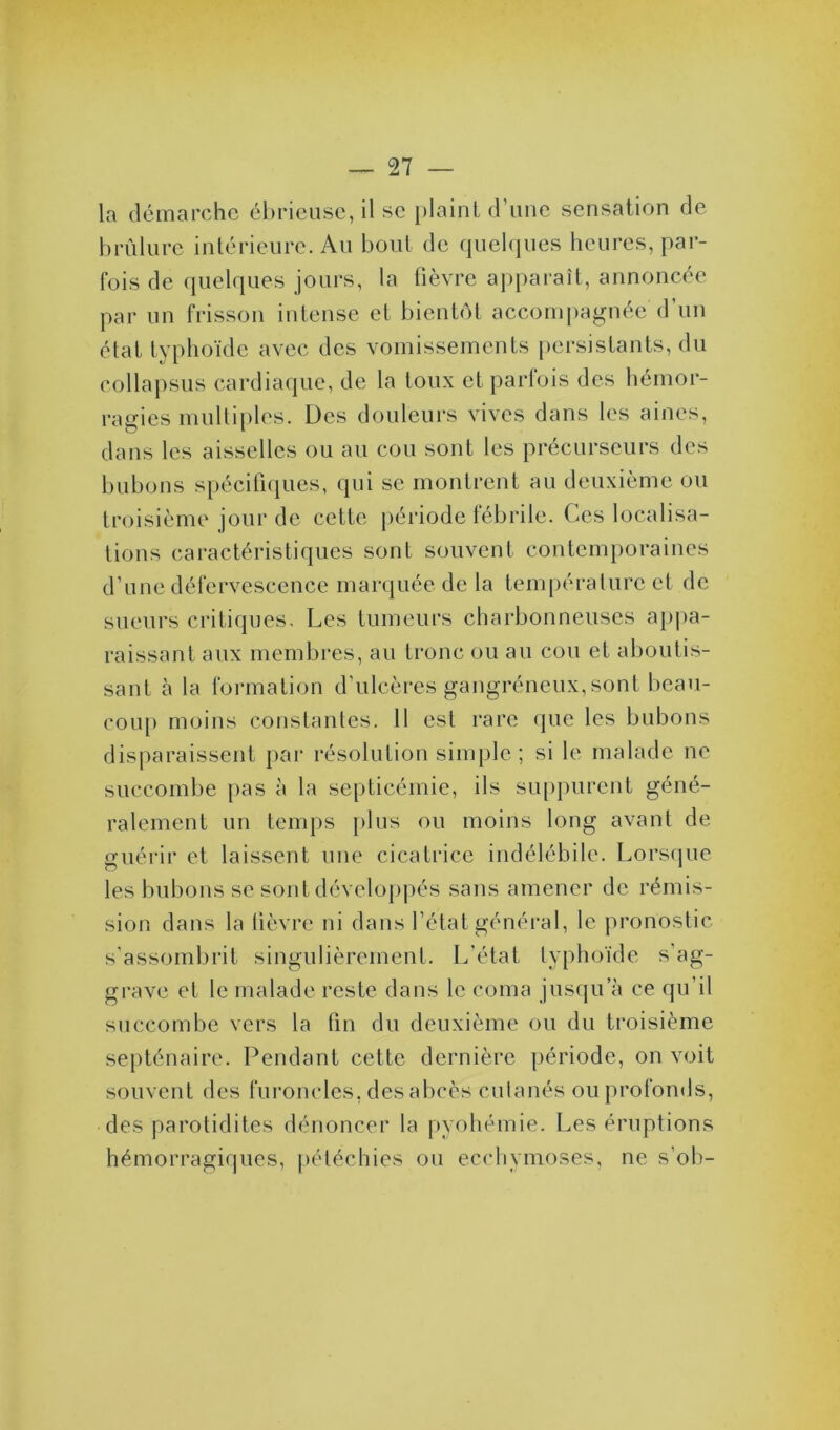 la démarche ébrieuse, il sc plaint d une sensation de brûlure intérieure. Au bout de quelques heures, par- fois de quelques jours, la fièvre apparaît, annoncée par un frisson intense et bientôt accompagnée d’un état typhoïde avec des vomissements persistants, du collapsus cardiaque, de la toux et parfois des hémor- ragies multiples. Des douleurs vives dans les aines, dans les aisselles ou au cou sont les précurseurs des bubons spécifiques, qui se montrent au deuxième ou troisième jour de cette période fébrile. Ces localisa- tions caractéristiques sont souvent contemporaines d’une défervescence marquée de la température et de sueurs critiques. Les tumeurs charbonneuses appa- raissant aux membres, au tronc ou au cou et aboutis- sant à la formation d’ulcères gangréneux,sont beau- coup moins constantes. 11 est rare que les bubons disparaissent par résolution simple ; si le malade 11e succombe pas à la septicémie, ils suppurent géné- ralement un temps plus ou moins long avant de guérir et laissent une cicatrice indélébile. Lorsque o 1 les bubons se sont développés sans amener de rémis- sion dans la fièvre ni dans l’état général, le pronostic s’assombrit singulièrement. L’état typhoïde s’ag- grave et le malade reste dans le coma jusqu a ce qu’il succombe vers la fin du deuxième ou du troisième septénaire. Pendant cette dernière période, on voit souvent des furoncles, des abcès cutanés ou profonds, des parotidites dénoncer la pyohémie. Les éruptions hémorragiques, pétéchies ou ecchymoses, ne s’ob-