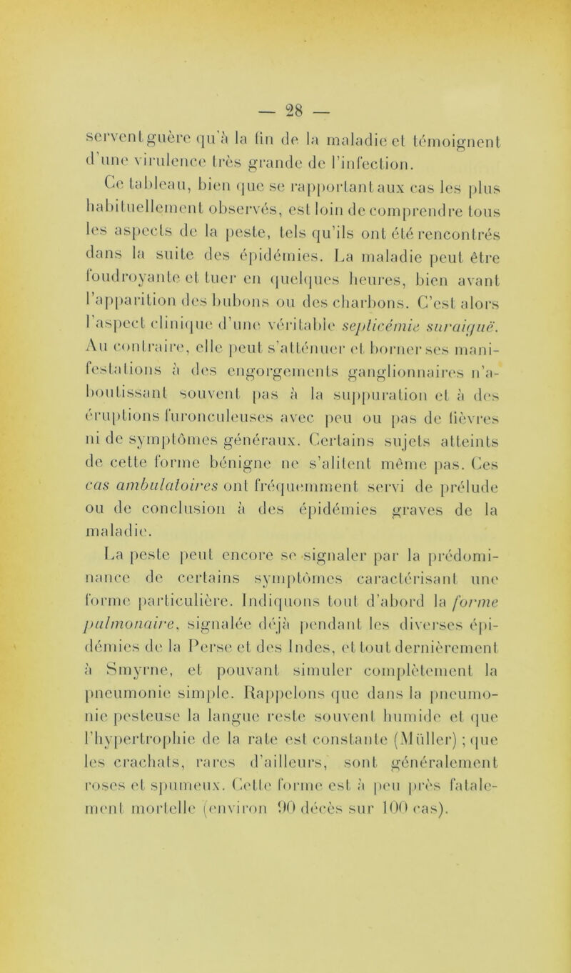 sei vent guère qu a la lin de la maladie et témoignent d une virulence très grande de l’infection. Ce tableau, bien que se rapportant aux cas les plus habituellement observés, est loin de comprendre tous les aspects de la peste, tels qu’ils ont été rencontrés dans la suite des épidémies. La maladie peut être foudroyanteet tuer en quelques heures, bien avant 1 apparition des bubons ou des charbons. C’est alors 1 aspect clinique d’une véritable septicémie suraiguë. An contraire, elle peut s’atténuer et borner ses mani- festa lions à des engorgements ganglionnaires n’a- bonlissant souvent pas à la suppuration et à des éruptions furonculeuses avec peu ou pas de lièvres ni de symptômes généraux. Certains sujets atteints de cette forme bénigne ne s’alitent même pas. Ces cas ambulatoires ont fréquemment servi de prélude ou de conclusion à des épidémies graves de la maladie. La peste peut encore se signaler par la prédomi- nance de certains symptômes caractérisant une forme particulière. Indiquons tout d’abord la forme pulmonaire, signalée déjà pendant les diverses épi- démies de la Perse et des Indes, et tout dernièrement à Smyrne, et pouvant simuler complètement la pneumonie simple. Rappelons que dans la pneumo- nie pesteuse la langue reste souvent humide et que l’hypertrophie de la rate est constante (Millier) ; que les crachais, rares d’ailleurs, sont généralement roses et spumeux. Celle forme est à peu près fatale- ment mortelle (environ 90 décès sur 100 cas).