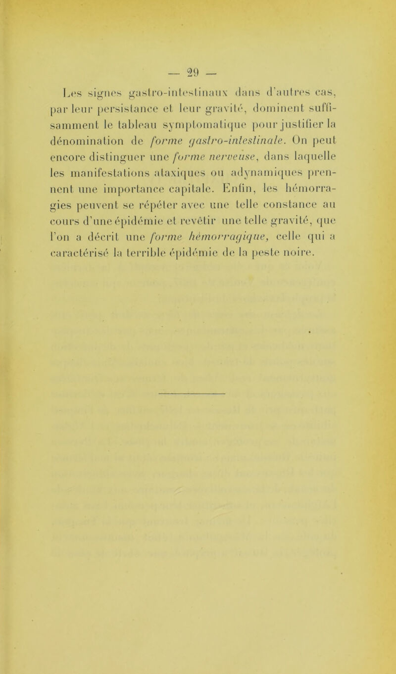 Les signes gastro-intestinaux dans d’an Ires cas, parleur persistance et leur gravité, dominent suffi- samment le tableau symptomatique pour justifier la dénomination de forme gastro-inteslinale. On peut encore distinguer une forme nerveuse, dans laquelle les manifestations ataxiques ou adynainiques pren- nent une importance capitale. Enfin, les hémorra- gies peuvent se répéter avec une telle constance au cours d’une épidémie et revêtir une telle gravité, que l’on a décrit une forme hémorragique, celle qui a caractérisé la terrible épidémie de la peste noire.