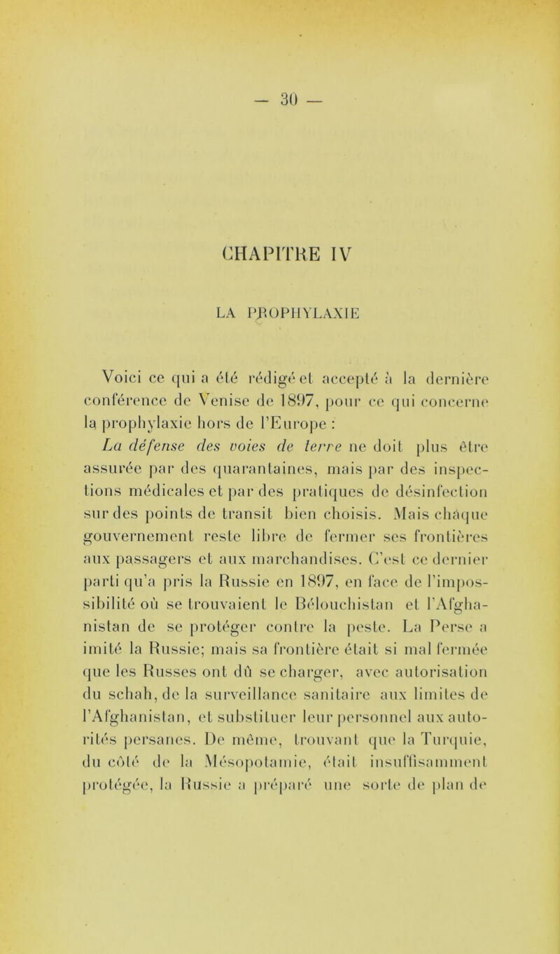 CHAPITRE IV LA PROPHYLAXIE Voici ce qui a été rédigé et accepté à la dernière conférence de Venise de 1897, pour ce qui concerne la prophylaxie hors de l’Europe : La défense des voies de terre ne doit plus être assurée par des quarantaines, mais par des inspec- tions médicales et par des pratiques de désinfection sur des points de transit bien choisis. Mais chaque gouvernement reste libre de fermer scs frontières aux passagers et aux marchandises. C’est ce dernier parti qu’a pris la Russie en 1897, en face de l’impos- sibilité où se trouvaient le Bélouchistan et l’Afgha- nistan de se protéger contre la peste. La Perse a imité la Russie; mais sa frontière était si mal fermée que les Russes ont dû se charger, avec autorisation du schah,dela surveillance sanitaire aux limites de l’Afghanistan, et substituer leur personnel aux auto- rités persanes. De même, trouvant que la Turquie, du côté de la Mésopotamie, était insuffisamment protégée, la Russie a préparé une sorte de plan de