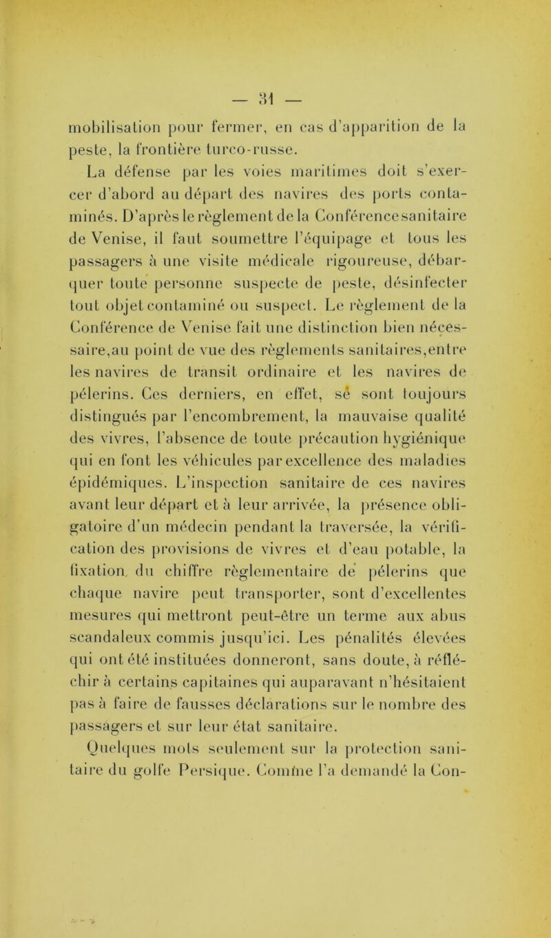 — ?A mobilisation pour fermer, en cas d’apparition de la peste, la frontière turco-russe. La défense par les voies maritimes doit s’exer- cer d’abord au départ des navires des ports conta- minés. D’après le règlement de la Conférence sanitaire de Venise, il faut soumettre l’équipage et tous les passagers à une visite médicale rigoureuse, débar- quer toute personne suspecte de peste, désinfecter tout objet contaminé ou suspect. Le règlement de la Conférence de Venise fait une distinction bien néces- saire,au point de vue des règlements sanitaires,entre les navires de transit ordinaire et les navires de pèlerins. Ces derniers, en effet, sé sont toujours distingués par l’encombrement, la mauvaise qualité des vivres, l’absence de toute précaution hygiénique qui en font les véhicules par excellence des maladies épidémiques. L’inspection sanitaire de ces navires avant leur départ et à leur arrivée, la présence obli- gatoire d’un médecin pendant la traversée, la vérifi- cation des provisions de vivres et d’eau potable, la fixation du chiffre règlementaire de pèlerins que chaque navire peut transporter, sont d’excellentes mesures qui mettront peut-être un terme aux abus scandaleux commis jusqu’ici. Les pénalités élevées qui ont été instituées donneront, sans doute, à réflé- chir à certains capitaines qui auparavant n’hésitaient pas à faire de fausses déclarations sur le nombre des passagers et sur leur état sanitaire. Quelques mots seulement sur la protection sani- taire du golfe Persique. Comme l’a demandé la Con-