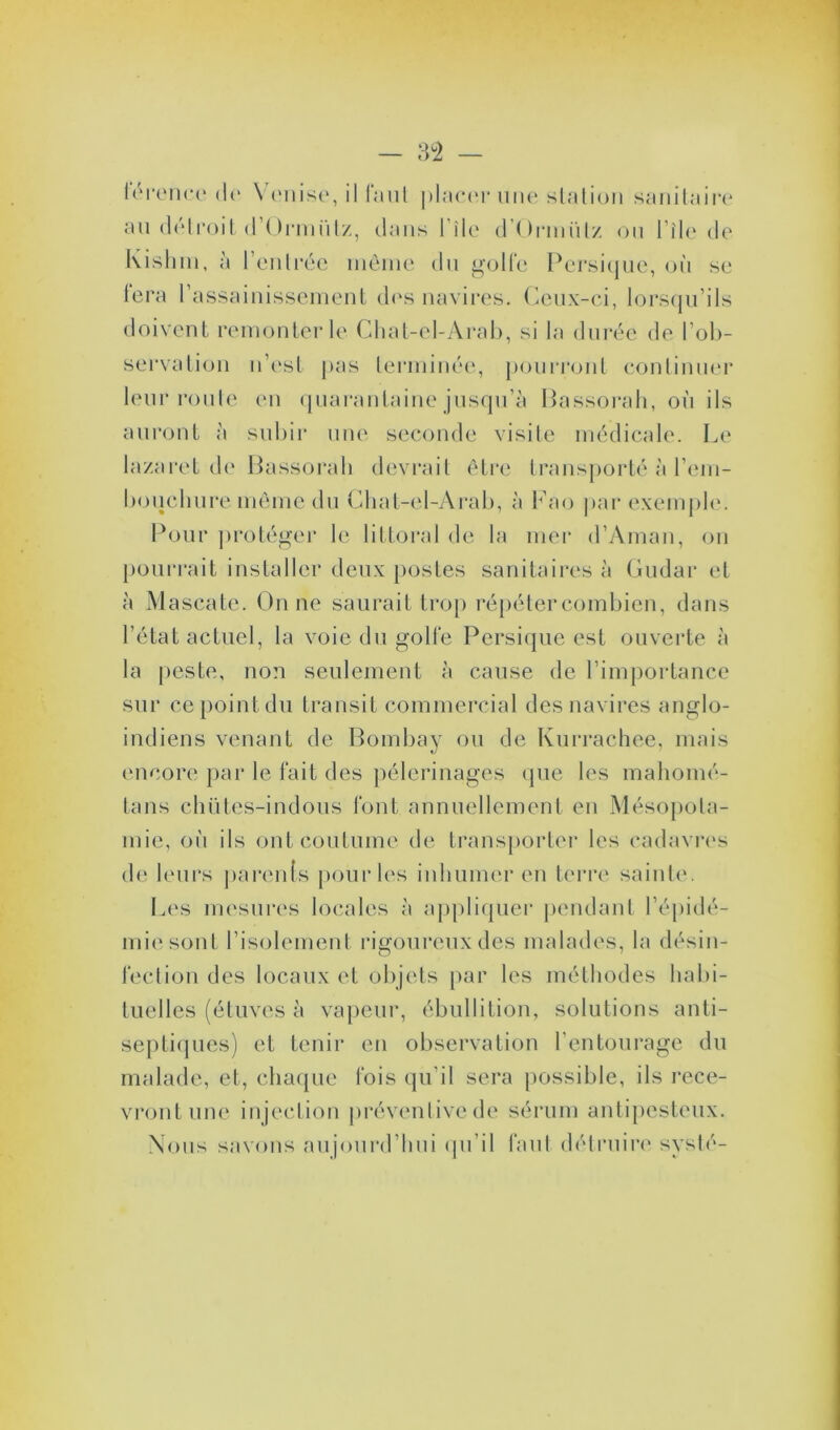 térohce de \ mise, placer une station sanitaire au détroit d’Ormiitz, dans lilc d’Ormütz ou l île de Kishm, à l’entrée même du golfe Persique, où se fera l’assainissement des navires. Ceux-ci, lorsqu’ils doivent remonter le Chat-el-Arab, si la durée de l’ob- servation n’est pas terminée, pourront continuer leur route en quarantaine jusqu’à Bassorah, où ils auront à subir une seconde visite médicale. Le lazaret de Bassorah devrait être transporté à l’em- bouchure même du Chat-el-Arab, à Fao par exemple. Pour ])rotéger le littoral de la mer d’Aman, on pourrait installer deux postes sanitaires à Gudar et à Mascate. On ne saurait trop répéter combien, dans l’état actuel, la voie du golfe Persique est ouverte à la peste, non seulement à cause de l’importance sur ce point du transit commercial des navires anglo- indiens venant de Bombay ou de Kurrachee, mais encore par le fait des pèlerinages que les mahomé- tans chütes-indous font annuellement en Mésopota- mie, où ils ont coutume de transporter les cadavres de leurs parents pour les inhumer en terre sainte. Les mesures locales à appliquer pendant l’épidé- mie sont l’isolement rigoureux des malades, la désin- fection des locaux et objets par les méthodes habi- tuelles (étuves à vapeur, ébullition, solutions anti- septiques) et tenir en observation l’entourage du malade, et, chaque fois qu’il sera possible, ils rece- vront une injection préventive de sérum antipesteux. Nous savons aujourd’hui qu’il faut détruire systé-