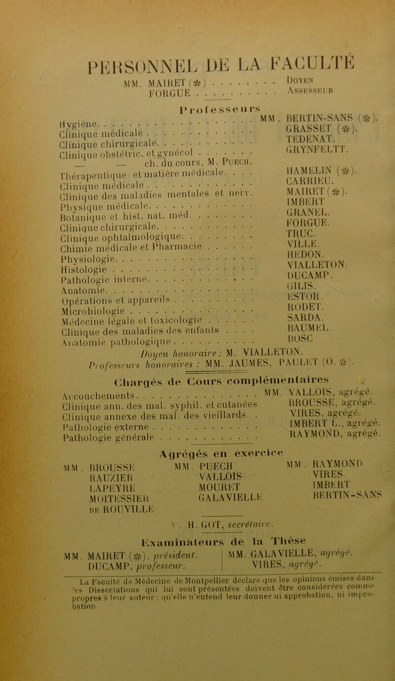 PERSONNEL DE LA FACULTE MM. MAIL ET ( ) >^0YKN F O RG UE . . . . Assesseur Proïessen rs MM . BERTIN-SANS (#). d'inique médicale TFDFNAT.^^ Clinique chirurgicale. ...•••■• CRYNFFI TT Clinique obslétnc. et.gynecol . • • • • • • GRYNFEL . _ _ ch. du cours, M. Puech. Thérapeutique et matière médicale. . . . I1AMLL1N (#)• Clinique médicale ••••••* \ Clinique des maladies mentales et nerv. MAlRLd^). Physique médicale • • Botanique et hist. mit. inéd murmk Clinique chirurgicale ru\\r Clinique ophtalmologique. wC, m Chimie médicale et Pharmacie J Physiologie VIALLETON Histologie DUC A MP ‘ Pathologie interne ril IS * Anatomie rcTnt* Opérations et appareils “lulj; Microbiologie Médecine légale et toxicologie • Stnvn i Clinique des maladies des enfants .... RAUMKL. Anatomie pathologique ROSC Doyen honoraire : M. VIALLETON. /*/ ofesseurs honoraires: MM. JAUMES, PAULhl (O. & ;. Chargés de Cours complémentaires Accouchements • ^ALLOIS, agrégé. Clinique ann. des mal. sypliil. et cutanées RKOLbhh, agrégé. Clinique annexe des mal. des vieillards. . ^ . . Pathologie qxterne L^^îrwn’ agiee' Pathologie générale . . RAYMOND, agrégé. Agrégés en exercice MM. BROUSSE mm*. PUECH MM. RAYMOND BAUZ1EB VALLOIS LAPEYRE MOURET 1MBKR1 MOITESSIER GALAV1ELLK BERTIN-SANS de ROUV1LLE y. H. GOT, secrétaire. Examinateurs de la Thèse MM. MA1RET (#), président. 1 MM. GALAVIELLE, agrégé. DUCAMP, professeur. j VIRES, agrégé. La Faculté de Médecine de Montpellier déclare que les opinions émises dans 'es Dissertations qui lui sont présentées doivent être considérées comme propres é leur auteur: qu’elle n’entend leur donner ni approbation, ni impro- bation