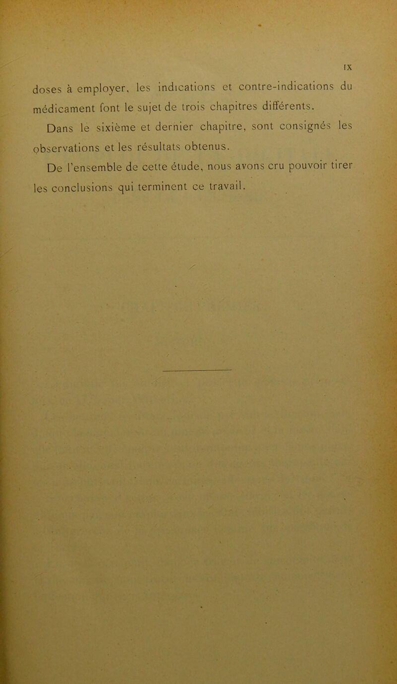 FX doses à employer, les indications et contre-indications du médicament font le sujet de trois chapitres différents. Dans le sixième et dernier chapitre, sont consignés les observations et les résultats obtenus. De l’ensemble de cette étude, nous avons cru pouvoir tirer les conclusions qui terminent ce travail.