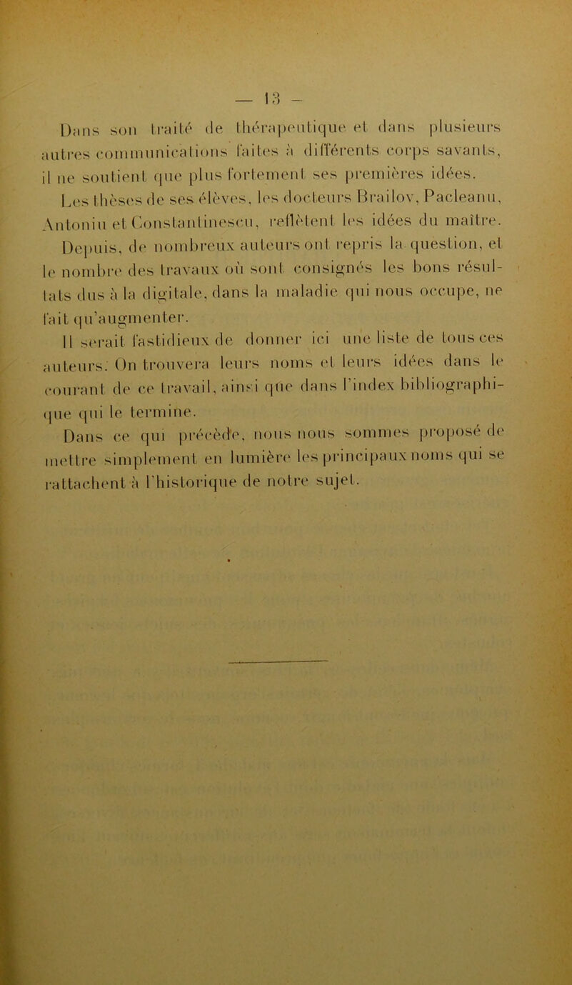 On ns son traité de thérapeutique et dans plusieurs autres communications laites a différents corps savants, il ne soutient que plus fortement ses premières idées. Les thèses de ses élèves, les docteurs Brailov, Pacleanu, Antoniu et Constanlinescu, reflètent les idées du maître. Depuis, de nombreux auteurs ont repris la question, et le nombre des travaux où sont consignés les bons résul- tats dus à la digitale, dans la maladie qui nous occupe, ne fait qu’augmenter. 11 serait fastidieux de donner ici une liste de tous ces auteurs. On trouvera leurs noms et leurs idées dans le courant de ce travail, ainsi que dans I index bibliographi- que qui le termine. Dans ce qui précède, nous nous sommes propose de mettre simplement en lumière les principaux noms qui se rattachent à l'historique de notre sujet.