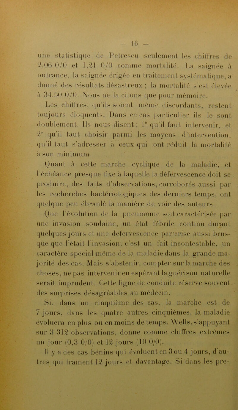 une statistique de Potrescu seulement les chiffres de 2.06 0/0 et 1.21 0/0 comme mortalité. La saignée à outrance, la saignée érigée* en traitement systématique, a donné des résultats désastreux ; la mortalité s’est élevée à 34.50 0/0. Nous ne la citons que pour mémoire. Les chifïres, qu’ils soient même discordants, restent toujours éloquents. Dans ce cas particulier ils le sont doublement. Ils nous disent : 1° qu’il faut intervenir, et 2° qu’il faut choisir parmi les moyens d’intervention, qu'il faut s’adresser à ceux qui ont réduit la mortalité à son minimum. Quant à cette marche cyclique de la maladie, et l’échéance presque fixe à laquelle la défervescence doit se produire, des faits d’observations, corroborés aussi par les recherches bactériologiques des derniers temps, ont quelque peu ébranlé la manière de voir des auteurs. Que l'évolution de la pneumonie soit caractérisée par une invasion soudaine, un étal fébrile continu durant quelques jours et une défervescence par*crise aussi brus- que que l’était l’invasion, c'est un fait incontestable, un caractère spécial même de la maladie dans la grande ma- jorité des cas. Mais s’abstenir, compter sur la marche des choses, ne pas intervenir en espérant la guérison naturelle serait imprudent. Cette ligne de conduite réserve souvent des surprises désagréables au médecin. Si, dans un cinquième des cas, la marche est de 7 jours, dans les quatre autres cinquièmes, la maladie évoluera en plus ou en moins de temps. YV élis,s’appuyant sur 3..312 observations, donne comme chiffres extrêmes un jour (0,3 0/0) et 12 jours (10 0/0). Il y a des cas bénins qui évoluent en 3 ou 4 jours, d'au- tres qui traînent 12 jours et davantage. Si dans les pre-