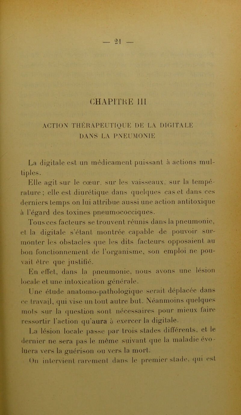 CHAPITRE III ACTION THÉRAPEUTIQUE DE LA DIGITALE DANS LA PNEUMONIE La digitale est an médicament paissant à actions mul- tiples. Elle agit sur le cœur, sur les vaisseaux, sur la tempé- rature; elle est diurétique dans quelques cas et dans ces derniers temps on lui attribue aussi une action antitoxique à l’égard des toxines pneumococciques. Tous ces facteurs se trouvent réunis dans la pneumonie, et la digitale s’étant montrée capable de pouvoir sur- monter les obstacles que les dits facteurs opposaient au bon fonctionnement de l’organisme, son emploi ne pou- vait être que justifié. En effet, dans la pneumonie, nous avons une lésion locale et une intoxication générale. Une étude anatomo-pathologique serait déplacée dans ce travail, qui vise un tout autre but. Néanmoins quelques mots sur la question sont nécessaires pour mieux faire ressortir l’action qu’aura à exercer la digitale. La lésion locale passe par trois stades différents, et le dernier ne sera pas le même suivant que la maladie évo- luera vers la guérison ou vers la mort. < >n intervient rarement dans le premier stade, qui est