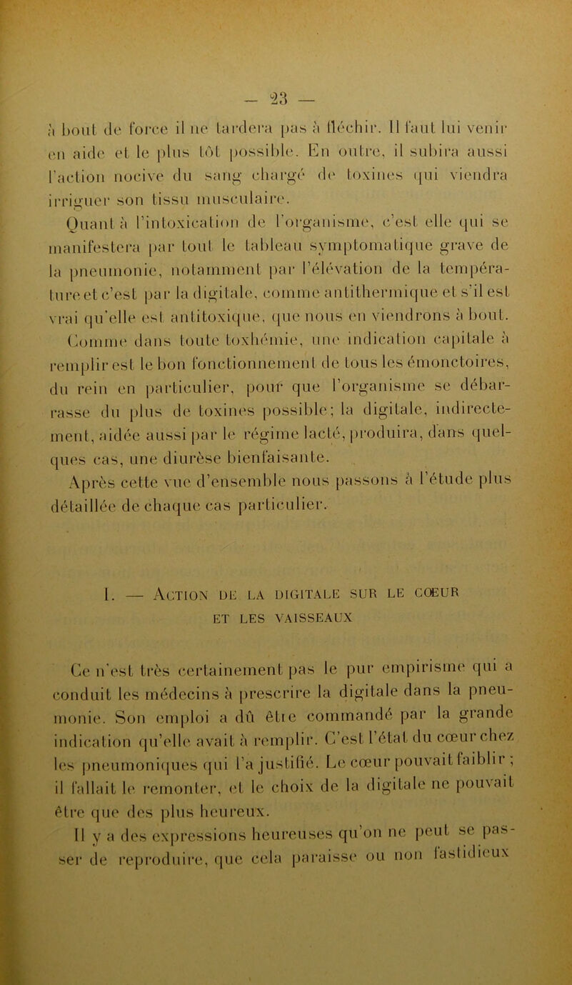 à bout de force il ne tardera pas à fléchir. Il faut lui venir eu aide et le plus tôt possible. Eu outre, il subira aussi Faction nocive du sang chargé de toxines qui viendra irriguer son tissu musculaire. Quant à l’intoxication de l'organisme, c’est elle qui se manifestera par tout le tableau symptomatique grave de la pneumonie, notamment par l’élévation de la tempéra- ture et c’est par la digitale, comme antithermique et s’il est vrai qu’elle est antitoxique, que nous en viendrons à bout. Comme dans toute toxhémie, une indication capitale à remplir est le bon fonctionnement de tous les émonctoires, du rein en particulier, pour que l’organisme se débar- rasse du plus de toxines possible; la digitale, indirecte- ment, aidée aussi par le régime lacté, produira, dans quel- ques cas, une diurèse bienfaisante. Après cette vue d’ensemble nous passons à l’étude plus détaillée de chaque cas particulier. 1. — Action de la digitale sur le coeur ET LES VAISSEAUX Ce n’est très certainement pas le pur empirisme qui a conduit les médecins à prescrire la digitale dans la pneu- monie. Son emploi a dû êtie commandé par la grande indication qu’elle avait à remplir. C’est l état du cœur chez les pneumoniques qui l’a justifié. Le cœur pouvait faiblir , il fallait le remonter, et le choix de la digitale ne poinait être que des plus heureux. 11 y a des expressions heureuses qu on ne peut se pas- ser de reproduire, que cela paraisse ou non lastidieux