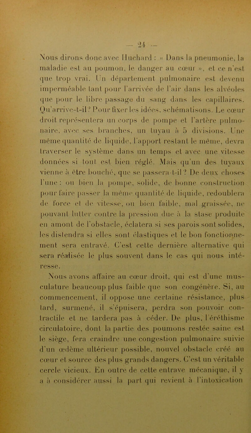 Nous dirons donc avec Muchard : « Dans la pneumonie, la maladie est au poumon, le danger au cœur », et ce n’est que trop vrai. Un département pulmonaire est devenu imperméable lant pour l’arrivée de l’air dans les alvéoles <pie pour le libre passage du sang dans les capillaires. Qu’arrive-t-il? Pour fixer les idées, schématisons. Le cœur droit représentera un corps de pompe et l’artère pulmo- naire, avec ses branches, un tuyau à 5 divisions. Une même quantité de liquide, l’apport restant le même, devra traverser le système dans un temps et avec une vitesse données si tout est bien réglé. Mais qu'un des tuyaux vienne à être bouché, que se passera-t-il? De deux choses rime : ou bien la pompe, solide, de bonne construction pour faire passer la même quantité de liquide, redoublera de force et de vitesse, ou bien faible, mal graissée, ne pouvant lutter contre la pression due à la stase produite en amont de l’obstacle, éclatera si ses parois sont solides, les distendra si elles sont élastiques et le bon fonctionne- ment sera entravé. C’est cette dernière alternative qui sera réalisée le plus souvent dans le cas qui nous inté- resse. Nous avons affaire au cœur droit, qui est d’une mus- culature beaucoup plus faible que son congénère. Si, au commencement, il oppose une certaine résistance, plus tard, surmené, il s’épuisera, perdra son pouvoir con- tractile et ne tardera pas à céder. De plus, l'éréthisme circulatoire, dont la partie des poumons restée saine esl le siège, fera craindre une congestion pulmonaire suivie d’un œdème ultérieur possible, nouvel obstacle créé au cœur et source des plus grands dangers. C’est un véritable cercle vicieux. En outre de cette entrave mécanique, il y a à considérer aussi la part qui revient à l’intoxication