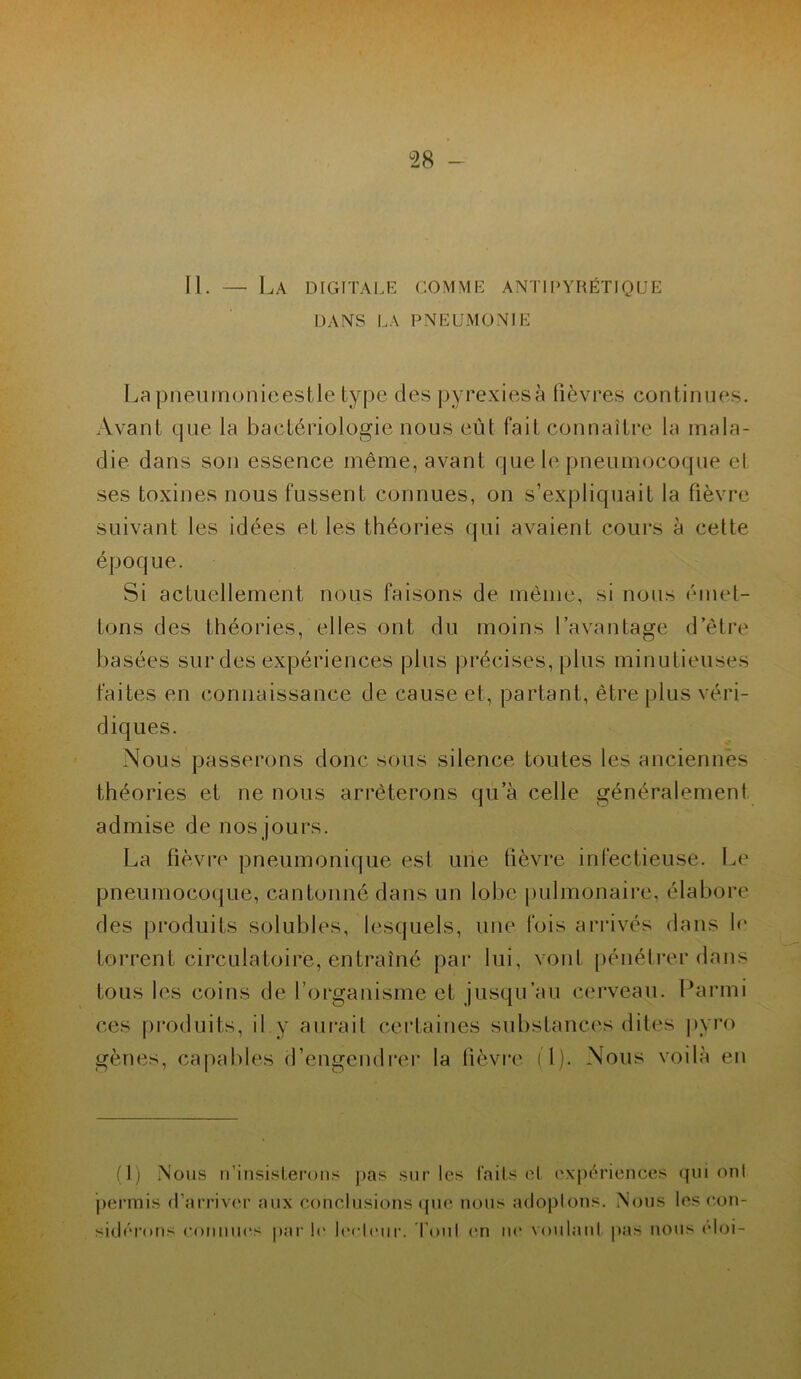 II. — La digitale comme antipyrétique DANS LA PNEUMONIE Lapneumonieestle type des pyrexiesà fièvres continues. Avant que la bactériologie nous eût fait connaître la mala- die dans son essence même, avant que le pneumocoque et ses toxines nous fussent connues, on s’expliquait la fièvre suivant les idées et les théories qui avaient cours à cette époque. Si actuellement nous faisons de même, si nous émet- tons des théories, elles ont du moins l’avantage d’être basées sur des expériences plus précises, plus minutieuses faites en connaissance de cause et, partant, être plus véri- diques. Nous passerons donc sous silence toutes les anciennes théories et ne nous arrêterons qu a celle généralement admise de nos jours. La fièvre pneumonique est une fièvre infectieuse. Le pneumocoque, cantonné dans un lobe pulmonaire, élabore des produits solubles, lesquels, une fois arrivés dans le torrent circulatoire, entraîné par lui, vont pénétrer dans tous les coins de l’organisme et jusqu’au cerveau. Parmi ces produits, il y aurait certaines substances dites pvro gènes, capables d’engendrer la fièvre il). Nous voilà en (1) Nous n’insisterons pas sur les faits et expériences qui onl permis d’arriver aux conclusions que nous adoptons. Nous les con- sidérons connues par1 le lecteur. Tout en ne voulant pas nous éloi-