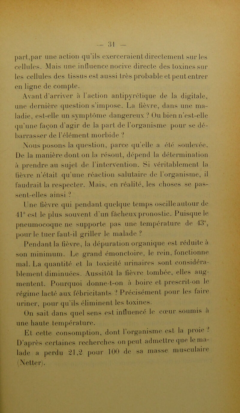 part,par une action qu’ils exerceraient directement sur les cellules. Mais une influence nocive directe des toxines sur les cellules des tissus est aussi très probable et peut entrer en ligne de compte. Avant d’arriver à l'action antipyrétique de la digitale, une dernière question s’impose. La lièvre, dans une ma- ladie, est-elle un symptôme dangereux ? Ou bien n’est-elle qu’une façon d’agir de la part de l’organisme pour se dé- barrasser de l’élément morbide ? Nous posons la question, parce qu’elle a été soulevée. De la manière dont on la résout, dépend la détermination à prendre au sujet de l’intervention. Si véritablement la lièvre n’était qu’une réaction salutaire de l’organisme, il faudrait la respecter. Mais, en réalité, les choses se pas- sent-elles ainsi ? Une fièvre qui pendant quelque temps oscille autour de 41ft est le plus souvent d’un fâcheux pronostic. Puisque le pneumocoque ne supporte pas une température de 43°, pour le tuer faut-il griller le malade? Pendant la fièvre, la dépuration organique est réduite a son minimum. Le grand émonctoire, le rein, fonctionne mal. La quantité et la toxicité urinaires sont considéra- blement diminuées. Aussitôt la fièvre tombée, elles aug- mentent. Pourquoi donne-t-on à boire et prescrit-on le régime lacté aux fébricitants ? Précisément pour les faire uriner, pour qu’ils éliminent les toxines. On sait dans quel sens est influencé le cœur soumis à une haute température. Et cette consomption, dont l’organisme est la pi oie . D’après certaines recherches on peut admettre que le ma lade a perdu 21,2 pour 100 de sa masse musculaire (Netter).