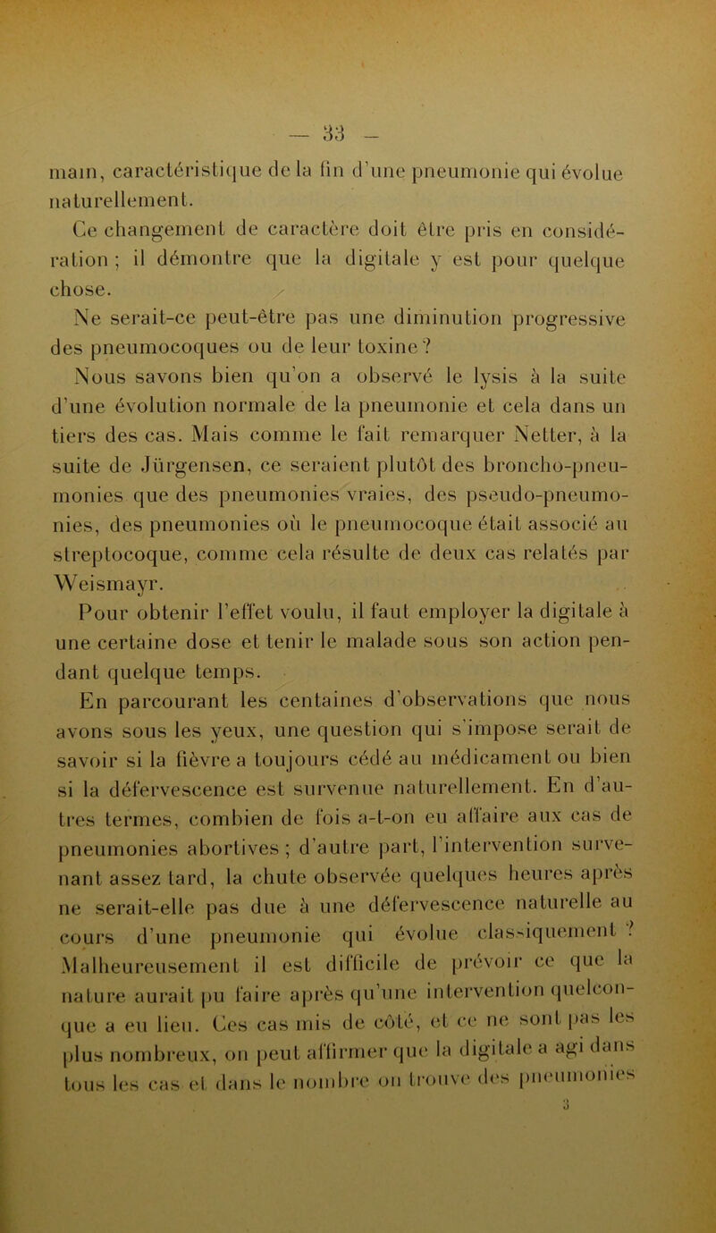 main, caractéristique de la lin d’une pneumonie qui évolue naturellement. Ce changement de caractère doit être pris en considé- ration ; il démontre que la digitale y est pour quelque chose. Ne serait-ce peut-être pas une diminution progressive des pneumocoques ou de leur toxine? Nous savons bien qu’on a observé le lysis à la suite d’une évolution normale de la pneumonie et cela dans un tiers des cas. Mais comme le fait remarquer Netter, à la suite de Jürgensen, ce seraient plutôt des broncho-pneu- monies que des pneumonies vraies, des pseudo-pneumo- nies, des pneumonies où le pneumocoque était associé au streptocoque, comme cela résulte de deux cas relatés par Weismayr. Pour obtenir l’effet voulu, il faut employer la digitale à une certaine dose et tenir le malade sous son action pen- dant quelque temps. En parcourant les centaines d’observations que nous avons sous les yeux, une question qui s’impose serait de savoir si la fièvre a toujours cédé au médicament ou bien si la défervescence est survenue naturellement. En d au- tres termes, combien de fois a-t-on eu allaire aux cas de pneumonies abortives ; d’autre part, l’intervention surve- nant assez tard, la chute observée quelques heures après ne serait-elle pas due à une défervescence naturelle au cours d’une pneumonie qui évolue classiquement Malheureusement il est difficile de prévoir ce que la nature aurait pu faire après qu’une intervention quelcon- que a eu lieu. Ces cas mis de côté, et ce ne sont pas les plus nombreux, on peut affirmer que la digitale a agi dans tous les cas et dans le nombre on trouve des pneumonies